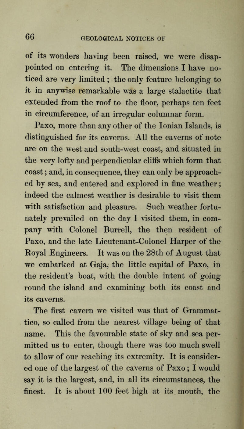 of its wonders having been raised, we were disap- pointed on entering it. The dimensions I have no- ticed are very limited; the only feature belonging to it in anywise remarkable was a large stalactite that extended from the roof to the floor, perhaps ten feet in circumference, of an irregular columnar form. Paxo, more than any other of the Ionian Islands, is distinguished for its caverns. All the caverns of note are on the west and south-west coast, and situated in the very lofty and perpendicular cliffs which form that coast; and, in consequence, they can only be approach- ed by sea, and entered and explored in fine weather; indeed the calmest weather is desirable to visit them with satisfaction and pleasure. Such weather fortu- nately prevailed on the day I visited them, in com- pany with Colonel Burrell, the then resident of Paxo, and the late Lieutenant-Colonel Harper of the Royal Engineers. It was on the 28th of August that we embarked at Gaja, the little capital of Paxo, in the resident’s boat, with the double intent of going round the island and examining both its coast and its caverns. The first cavern we visited was that of Grammat- tico, so called from the nearest village being of that name. This the favourable state of sky and sea per- mitted us to enter, though there was too much swell to allow of our reaching its extremity. It is consider- ed one of the largest of the caverns of Paxo; I would say it is the largest, and, in all its circumstances, the finest. It is about 100 feet high at its mouth, the