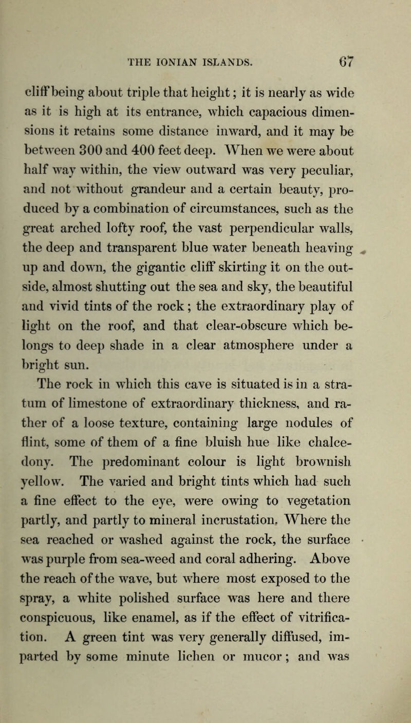 cliff being about triple that height; it is nearly as wide as it is high at its entrance, which capacious dimen- sions it retains some distance inward, and it may be between 300 and 400 feet deep. When we were about half way within, the view outward was very peculiar, and not without grandeur and a certain beauty, pro- duced by a combination of circumstances, such as the great arched lofty roof, the vast perpendicular walls, the deep and transparent blue water beneath heaving up and down, the gigantic cliff skirting it on the out- side, almost shutting out the sea and sky, the beautiful and vivid tints of the rock; the extraordinary play of light on the roof, and that clear-obscure which be- longs to deep shade in a clear atmosphere under a bright sun. The rock in which this cave is situated is in a stra- tum of limestone of extraordinary thickness, and ra- ther of a loose texture, containing large nodules of flint, some of them of a fine bluish hue like chalce- dony. The predominant colour is light brownish yellow. The varied and bright tints which had such a fine effect to the eye, were owing to vegetation partly, and partly to mineral incrustation. Where the sea reached or washed against the rock, the surface was purple from sea-weed and coral adhering. Above the reach of the wave, but where most exposed to the spray, a white polished surface was here and there conspicuous, like enamel, as if the effect of vitrifica- tion. A green tint was very generally diffused, im- parted by some minute lichen or mucor; and was