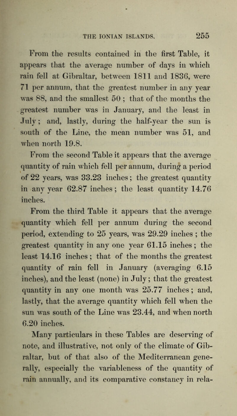 From the results contained in the first Table, it appears that the average number of days in which rain fell at Gibraltar, between 1811 and 1836, were 71 per annum, that the greatest number in any year was 88, and the smallest 50 ; that of the months the greatest number was in January, and the least in July; and, lastly, during the half-year the sun is south of the Line, the mean number was 51, and when north 19.8. From the second Table it appears that the average quantity of rain which fell per annum, during a period of 22 years, was 33.23 inches; the greatest quantity in any year 62.87 inches; the least quantity 14.76 inches. From the third Table it appears that the average quantity which fell per annum during the second period, extending to 25 years, was 29.29 inches ; the greatest quantity in any one year 61.15 inches; the least 14.16 inches ; that of the months the greatest quantity of rain fell in January (averaging 6.15 inches), and the least (none) in July; that the greatest quantity in any one month was 25.77 inches; and, lastly, that the average quantity which fell when the sun was south of the Line was 23.44, and when north 6.20 inches. Many particulars in these Tables are deserving of note, and illustrative, not only of the climate of Gib- raltar, but of that also of the Mediterranean gene- rally, especially the variableness of the quantity of rain annually, and its comparative constancy in rela-