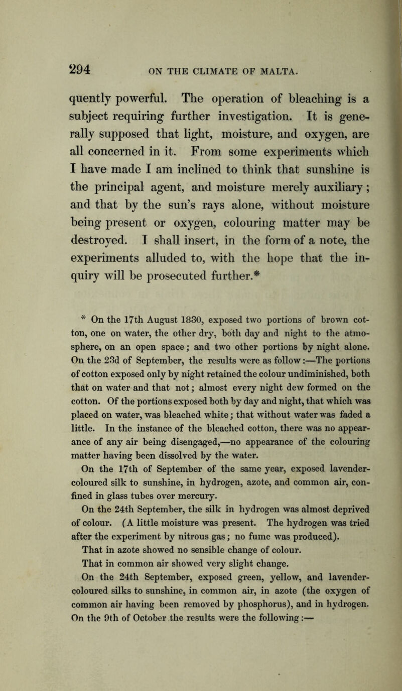 quently powerful. The operation of bleaching is a subject requiring further investigation. It is gene- rally supposed that light, moisture, and oxygen, are all concerned in it. From some experiments which I have made I am inclined to think that sunshine is the principal agent, and moisture merely auxiliary; and that by the sun’s rays alone, without moisture being present or oxygen, colouring matter may be destroyed. I shall insert, in the form of a note, the experiments alluded to, with the hope that the in- quiry will be prosecuted further.* * On the 17th August 1830, exposed two portions of brown cot- ton, one on water, the other dry, both day and night to the atmo- sphere, on an open space; and two other portions by night alone. On the 23d of September, the results were as follow:—The portions of cotton exposed only by night retained the colour undiminished, both that on water and that not; almost every night dew formed on the cotton. Of the portions exposed both by day and night, that which was placed on water, was bleached white; that without water was faded a little. In the instance of the bleached cotton, there was no appear- ance of any air being disengaged,—no appearance of the colouring matter having been dissolved by the water. On the 17th of September of the same year, exposed lavender- coloured silk to sunshine, in hydrogen, azote, and common air, con- fined in glass tubes over mercury. On the 24th September, the silk in hydrogen was almost deprived of colour. (A little moisture was present. The hydrogen was tried after the experiment by nitrous gas; no fume was produced). That in azote showed no sensible change of colour. That in common air showed very slight change. On the 24th September, exposed green, yellow, and lavender- coloured silks to sunshine, in common air, in azote (the oxygen of common air having been removed by phosphorus), and in hydrogen. On the 9th of October the results were the following:—