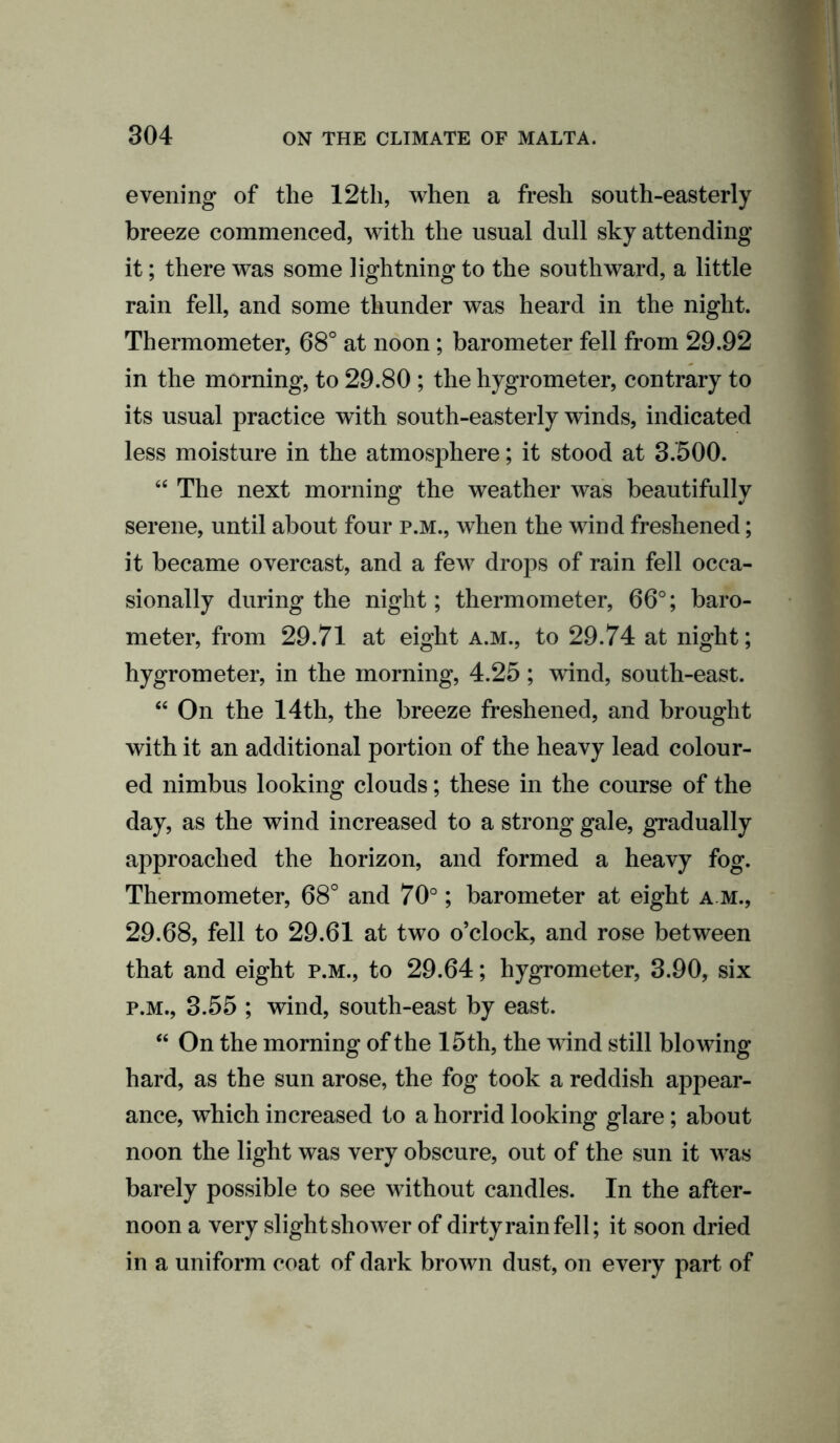 evening of the 12th, when a fresh south-easterly breeze commenced, with the usual dull sky attending it; there was some lightning to the southward, a little rain fell, and some thunder was heard in the night. Thermometer, 68° at noon; barometer fell from 29.92 in the morning, to 29.80 ; the hygrometer, contrary to its usual practice with south-easterly winds, indicated less moisture in the atmosphere; it stood at 3.500. “ The next morning the weather was beautifully serene, until about four p.m., when the wind freshened; it became overcast, and a few drops of rain fell occa- sionally during the night; thermometer, 66°; baro- meter, from 29.71 at eight a.m., to 29.74 at night; hygrometer, in the morning, 4.25; wind, south-east. “ On the 14th, the breeze freshened, and brought with it an additional portion of the heavy lead colour- ed nimbus looking clouds; these in the course of the day, as the wind increased to a strong gale, gradually approached the horizon, and formed a heavy fog. Thermometer, 68° and 70°; barometer at eight a m., 29.68, fell to 29.61 at two o’clock, and rose between that and eight p.m., to 29.64; hygrometer, 3.90, six p.m., 3.55 ; wind, south-east by east. “ On the morning of the 15 th, the wind still blowing hard, as the sun arose, the fog took a reddish appear- ance, which increased to a horrid looking glare; about noon the light was very obscure, out of the sun it was barely possible to see without candles. In the after- noon a very slight shower of dirty rain fell; it soon dried in a uniform coat of dark brown dust, on every part of