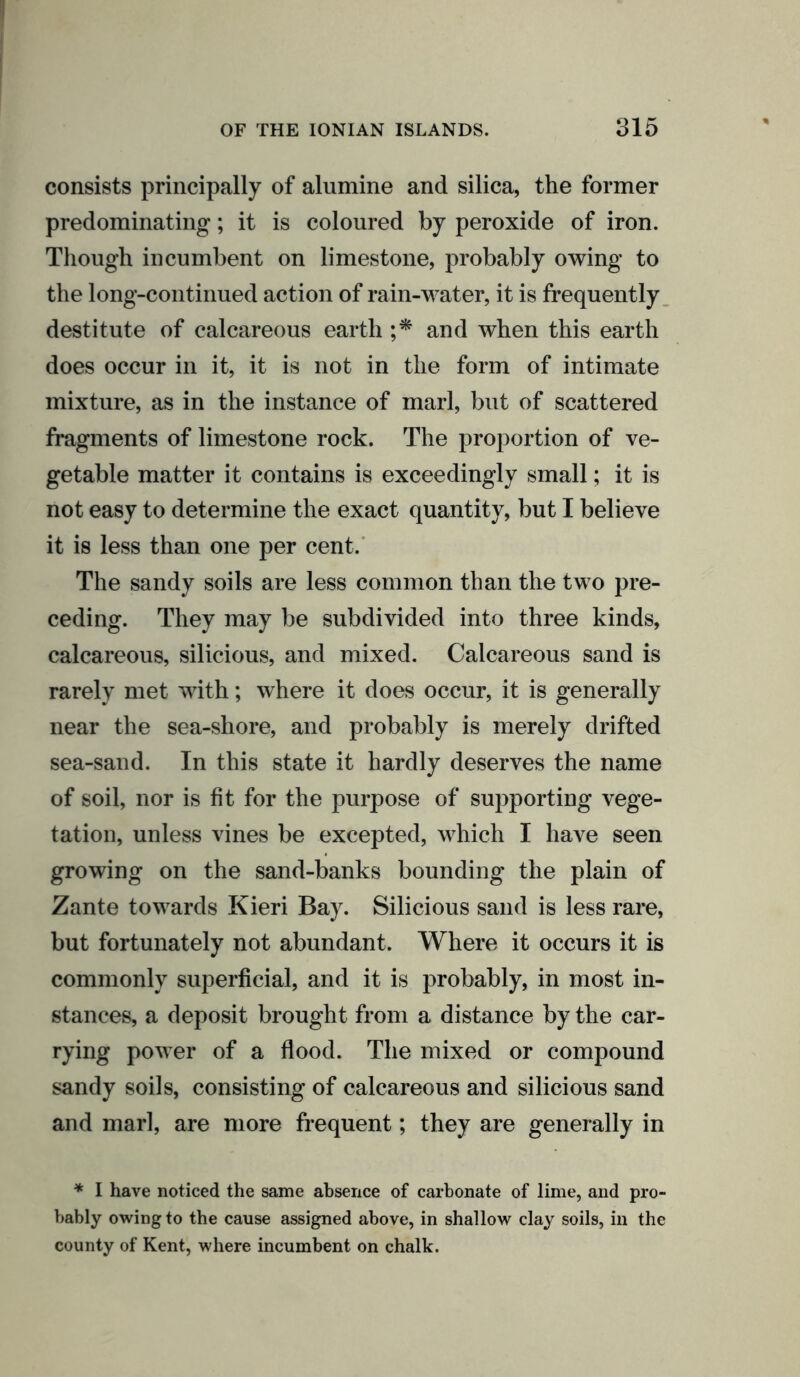 consists principally of alumine and silica, the former predominating; it is coloured by peroxide of iron. Though incumbent on limestone, probably owing to the long-continued action of rain-water, it is frequently destitute of calcareous earth ;* and when this earth does occur in it, it is not in the form of intimate mixture, as in the instance of marl, but of scattered fragments of limestone rock. The proportion of ve- getable matter it contains is exceedingly small; it is not easy to determine the exact quantity, but I believe it is less than one per cent. The sandy soils are less common than the two pre- ceding. They may be subdivided into three kinds, calcareous, silicious, and mixed. Calcareous sand is rarely met with; where it does occur, it is generally near the sea-shore, and probably is merely drifted sea-sand. In this state it hardly deserves the name of soil, nor is fit for the purpose of supporting vege- tation, unless vines be excepted, which I have seen growing on the sand-banks bounding the plain of Zante towards Kieri Bay. Silicious sand is less rare, but fortunately not abundant. Where it occurs it is commonly superficial, and it is probably, in most in- stances, a deposit brought from a distance by the car- rying power of a flood. The mixed or compound sandy soils, consisting of calcareous and silicious sand and marl, are more frequent; they are generally in * I have noticed the same absence of carbonate of lime, and pro- bably owing to the cause assigned above, in shallow clay soils, in the county of Kent, where incumbent on chalk.