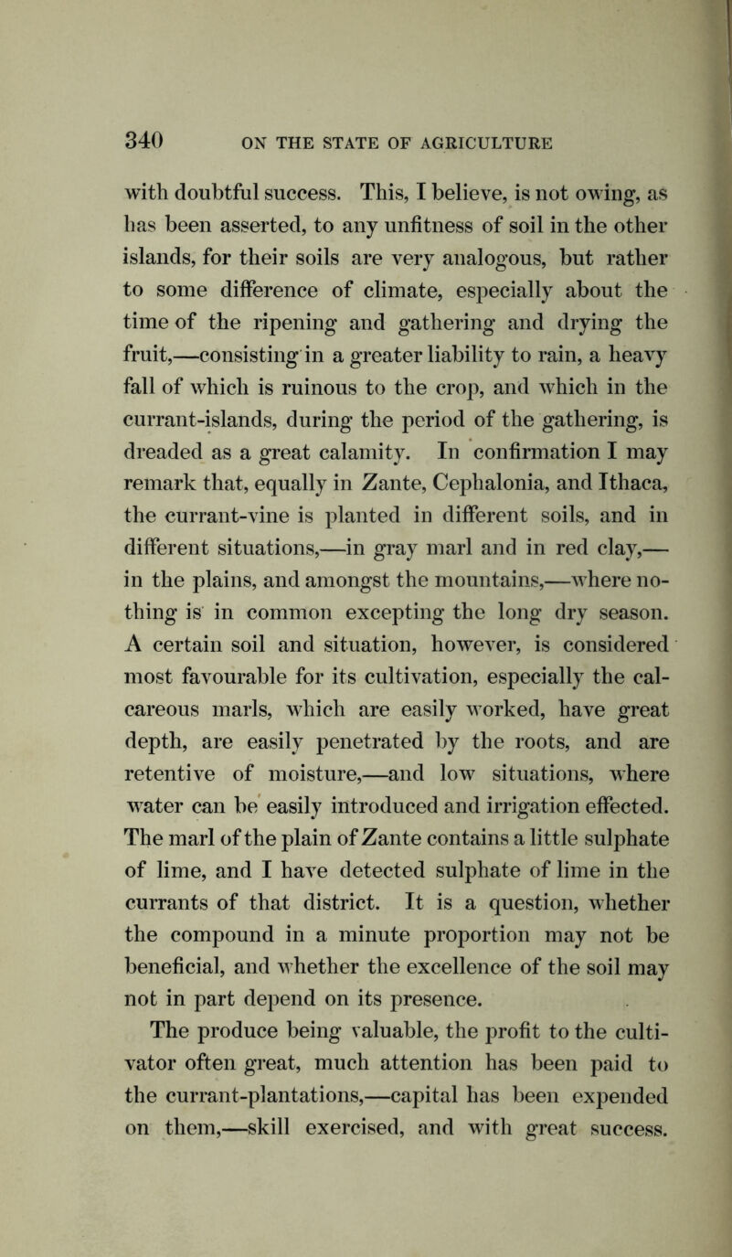 with doubtful success. This, I believe, is not owing, as has been asserted, to any unfitness of soil in the other islands, for their soils are very analogous, but rather to some difference of climate, especially about the time of the ripening and gathering and drying the fruit,—consisting in a greater liability to rain, a heavy fall of which is ruinous to the crop, and which in the currant-islands, during the period of the gathering, is dreaded as a great calamity. In confirmation I may remark that, equally in Zante, Cephalonia, and Ithaca, the currant-vine is planted in different soils, and in different situations,—in gray marl and in red clay,— in the plains, and amongst the mountains,—where no- thing is in common excepting the long dry season. A certain soil and situation, however, is considered most favourable for its cultivation, especially the cal- careous marls, which are easily worked, have great depth, are easily penetrated by the roots, and are retentive of moisture,—and low situations, where water can be easily introduced and irrigation effected. The marl of the plain of Zante contains a little sulphate of lime, and I have detected sulphate of lime in the currants of that district. It is a question, whether the compound in a minute proportion may not be beneficial, and whether the excellence of the soil may not in part depend on its presence. The produce being valuable, the profit to the culti- vator often great, much attention has been paid to the currant-plantations,—capital has been expended on them,—skill exercised, and with great success.