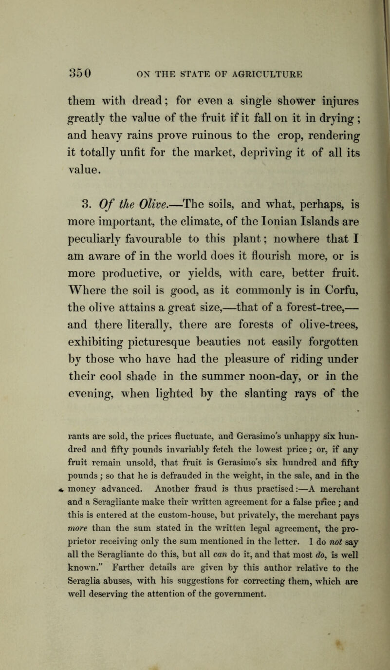 them with dread; for even a single shower injures greatly the value of the fruit if it fall on it in drying ; and heavy rains prove ruinous to the crop, rendering it totally unfit for the market, depriving it of all its value. 3. Of the Olive.—The soils, and what, perhaps, is more important, the climate, of the Ionian Islands are peculiarly favourable to this plant; nowhere that I am aware of in the world does it flourish more, or is more productive, or yields, with care, better fruit. Where the soil is good, as it commonly is in Corfu, the olive attains a great size,—that of a forest-tree,— and there literally, there are forests of olive-trees, exhibiting picturesque beauties not easily forgotten by those who have had the pleasure of riding under their cool shade in the summer noon-day, or in the evening, when lighted by the slanting rays of the rants are sold, the prices fluctuate, and Gerasimo’s unhappy six hun- dred and fifty pounds invariably fetch the lowest price; or, if any fruit remain unsold, that fruit is Gerasimo's six hundred and fifty pounds; so that he is defrauded in the ■weight, in the sale, and in the * money advanced. Another fraud is thus practised:—A merchant and a Seragliante make their written agreement for a false price ; and this is entered at the custom-house, but privately, the merchant pays more than the sum stated in the written legal agreement, the pro- prietor receiving only the sum mentioned in the letter. I do not say all the Seragliante do this, but all can do it, and that most do, is well known.” Farther details are given by this author relative to the Seraglia abuses, with his suggestions for correcting them, which are well deserving the attention of the government.