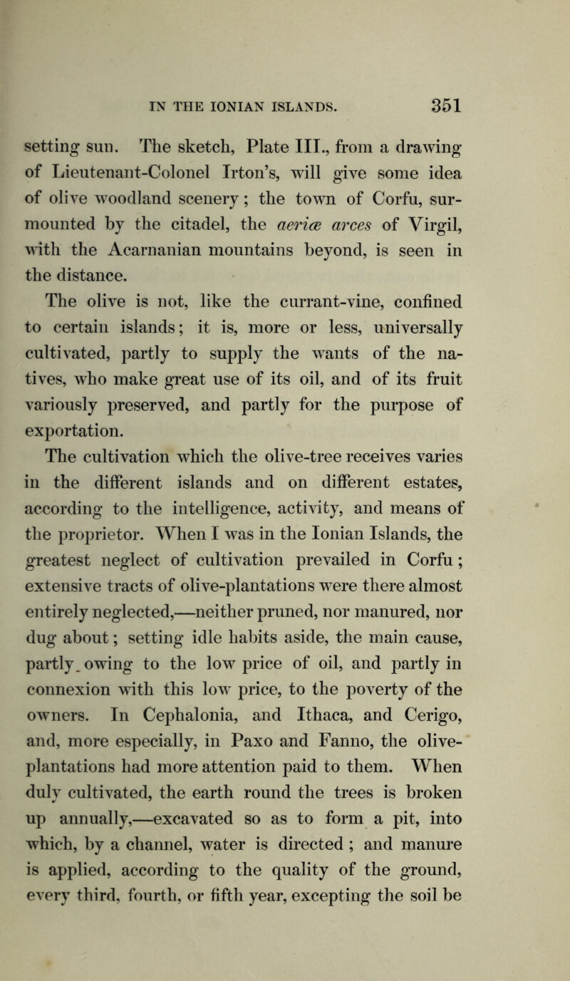 setting sun. The sketch, Plate III., from a drawing of Lieutenant-Colonel Irton’s, will give some idea of olive woodland scenery; the town of Corfu, sur- mounted by the citadel, the aerice arces of Virgil, with the Acarnanian mountains beyond, is seen in the distance. The olive is not, like the currant-vine, confined to certain islands; it is, more or less, universally cultivated, partly to supply the wants of the na- tives, who make great use of its oil, and of its fruit variously preserved, and partly for the purpose of exportation. The cultivation which the olive-tree receives varies in the different islands and on different estates, according to the intelligence, activity, and means of the proprietor. When I was in the Ionian Islands, the greatest neglect of cultivation prevailed in Corfu; extensive tracts of olive-plantations were there almost entirely neglected,—neither pruned, nor manured, nor dug about; setting idle habits aside, the main cause, partly, owing to the low price of oil, and partly in connexion with this low price, to the poverty of the owners. In Cephalonia, and Ithaca, and Cerigo, and, more especially, in Paxo and Fanno, the olive- plantations had more attention paid to them. When duly cultivated, the earth round the trees is broken up annually,—excavated so as to form a pit, into which, by a channel, water is directed ; and manure is applied, according to the quality of the ground, every third, fourth, or fifth year, excepting the soil be