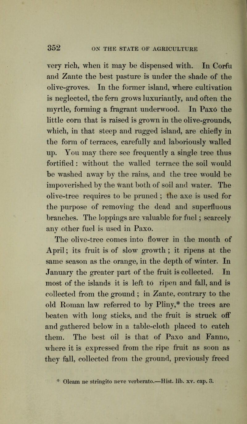 very rich, when it may be dispensed with. In Corfu and Zante the best pasture is under the shade of the olive-groves. In the former island, where cultivation is neglected, the fern grows luxuriantly, and often the myrtle, forming a fragrant underwood. In PaxO the little corn that is raised is grown in the olive-grounds, which, in that steep and rugged island, are chiefly in the form of terraces, carefully and laboriously walled up. You may there see frequently a single tree thus fortified : without the walled terrace the soil would be washed away by the rains, and the tree would be impoverished by the want both of soil and water. The olive-tree requires to be pruned ; the axe is used for the purpose of removing the dead and superfluous branches. The loppings are valuable for fuel; scarcely any other fuel is used in Paxo. The olive-tree comes into flower in the month of April; its fruit is of slow growth ; it ripens at the same season as the orange, in the depth of winter. In January the greater part of the fruit is collected. In most of the islands it is left to ripen and fall, and is collected from the ground ; in Zante, contrary to the old Roman law referred to by Pliny,* the trees are beaten with long sticks, and the fruit is struck off and gathered below in a table-cloth placed to catch them. The best oil is that of Paxo and Fanno, where it is expressed from the ripe fruit as soon as they fall, collected from the ground, previously freed * Oleam ne stringito neve verberato.—Hist. lib. xv. cap. 3.