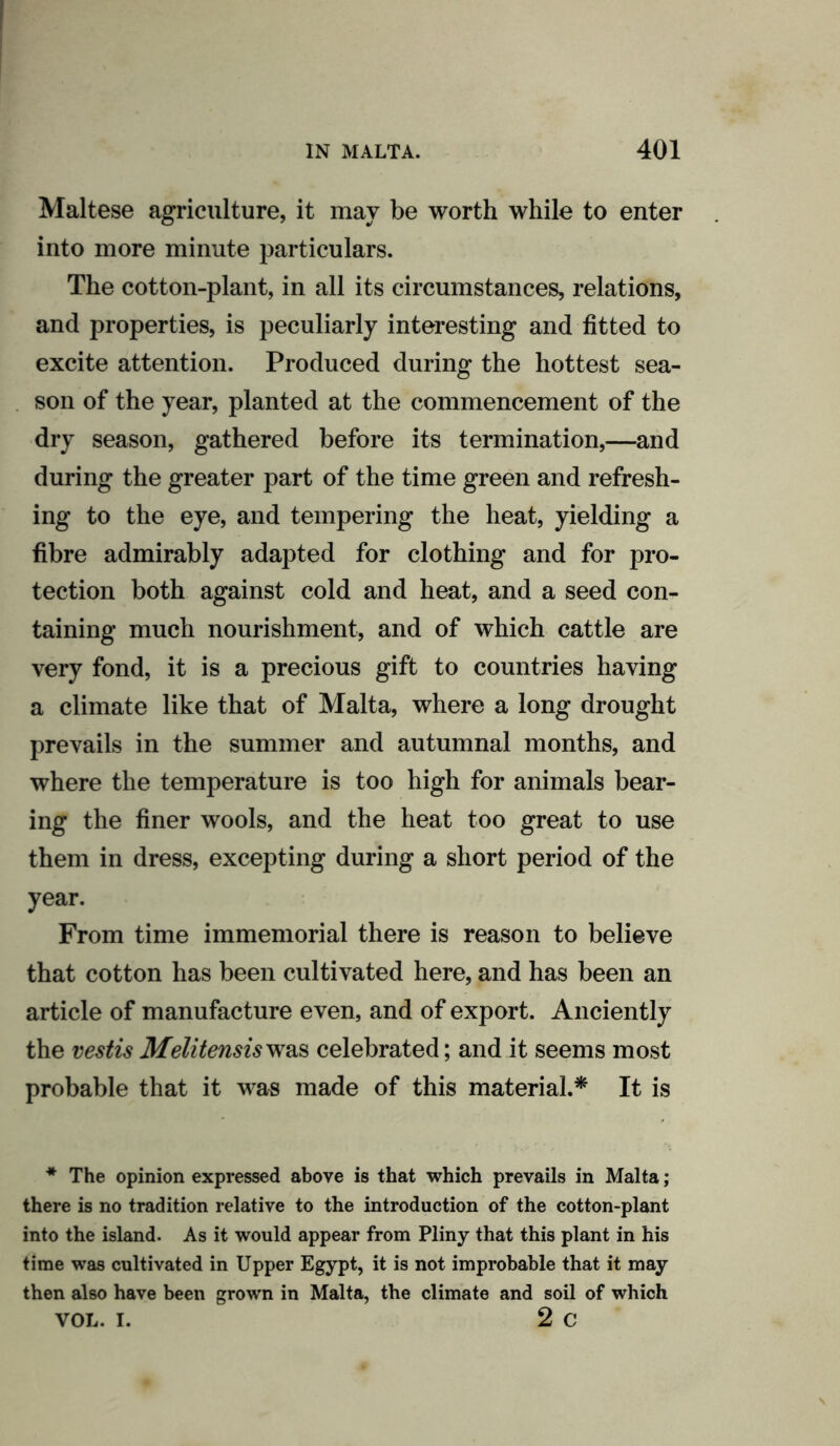 Maltese agriculture, it may be worth while to enter into more minute particulars. The cotton-plant, in all its circumstances, relations, and properties, is peculiarly interesting and fitted to excite attention. Produced during the hottest sea- son of the year, planted at the commencement of the dry season, gathered before its termination,—and during the greater part of the time green and refresh- ing to the eye, and tempering the heat, yielding a fibre admirably adapted for clothing and for pro- tection both against cold and heat, and a seed con- taining much nourishment, and of which cattle are very fond, it is a precious gift to countries having a climate like that of Malta, where a long drought prevails in the summer and autumnal months, and where the temperature is too high for animals bear- ing the finer wools, and the heat too great to use them in dress, excepting during a short period of the year. From time immemorial there is reason to believe that cotton has been cultivated here, and has been an article of manufacture even, and of export. Anciently the vestis Melitensis was celebrated; and it seems most probable that it was made of this material.* It is * The opinion expressed above is that which prevails in Malta ; there is no tradition relative to the introduction of the cotton-plant into the island. As it would appear from Pliny that this plant in his time was cultivated in Upper Egypt, it is not improbable that it may then also have been grown in Malta, the climate and soil of which VOL. I. 2 c