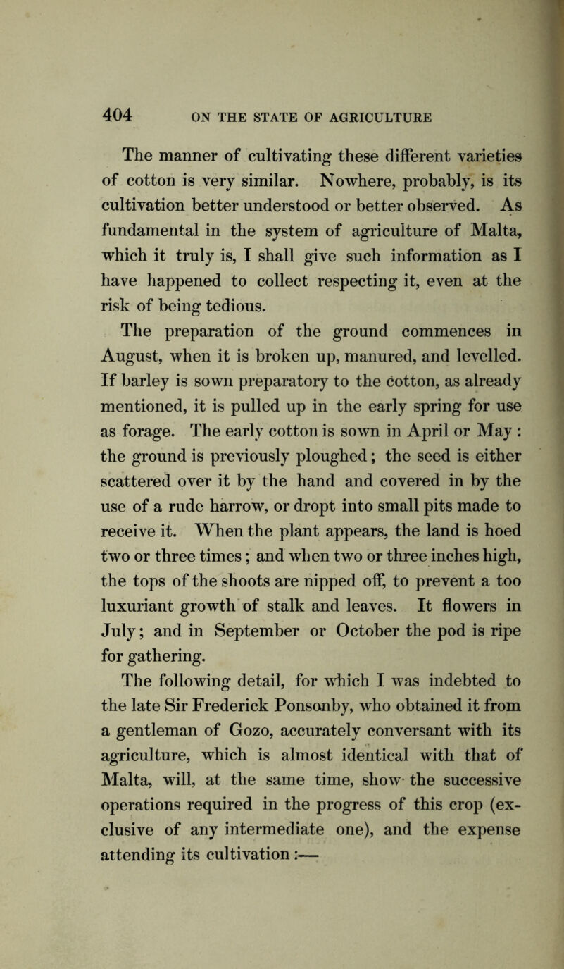 The manner of cultivating these different varieties of cotton is very similar. Nowhere, probably, is its cultivation better understood or better observed. As fundamental in the system of agriculture of Malta, which it truly is, I shall give such information as 1 have happened to collect respecting it, even at the risk of being tedious. The preparation of the ground commences in August, when it is broken up, manured, and levelled. If barley is sown preparatory to the cotton, as already mentioned, it is pulled up in the early spring for use as forage. The early cotton is sown in April or May : the ground is previously ploughed; the seed is either scattered over it by the hand and covered in by the use of a rude harrow, or dropt into small pits made to receive it. When the plant appears, the land is hoed two or three times; and when two or three inches high, the tops of the shoots are nipped off, to prevent a too luxuriant growth of stalk and leaves. It flowers in July; and in September or October the pod is ripe for gathering. The following detail, for which I was indebted to the late Sir Frederick Ponsonby, who obtained it from a gentleman of Gozo, accurately conversant with its agriculture, which is almost identical with that of Malta, will, at the same time, show the successive operations required in the progress of this crop (ex- clusive of any intermediate one), and the expense attending its cultivation :—