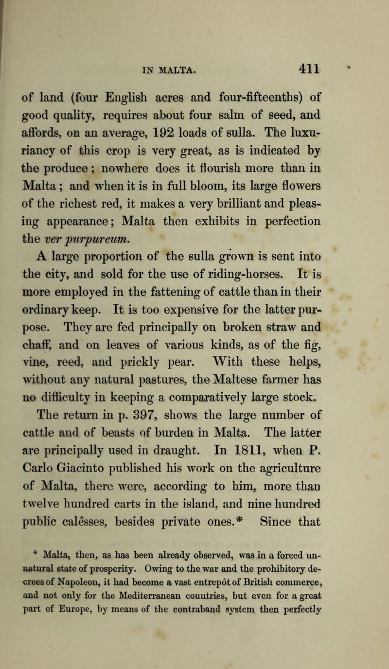of land (four English acres and four-fifteenths) of good quality, requires about four salm of seed, and affords, on an average, 192 loads of sulla. The luxu- riancy of this crop is very great, as is indicated by the produce; nowhere does it flourish more than in Malta; and when it is in full bloom, its large flowers of the richest red, it makes a very brilliant and pleas- ing appearance; Malta then exhibits in perfection the ver purpureum. A large proportion of the sulla grown is sent into the city, and sold for the use of riding-horses. It is more employed in the fattening of cattle than in their ordinary keep. It is too expensive for the latter pur- pose. They are fed principally on broken straw and chaff, and on leaves of various kinds, as of the fig, vine, reed, and prickly pear. With these helps, without any natural pastures, the Maltese farmer has no difficulty in keeping a comparatively large stock. The return in p. 397, shows the large number of cattle and of beasts of burden in Malta. The latter are principally used in draught. In 1811, when P. Carlo Giacinto published his work on the agriculture of Malta, there were, according to him, more than twelve hundred carts in the island, and nine hundred public calesses, besides private ones.* Since that * Malta, then, as has been already observed, was in a forced un- natural state of prosperity. Owing to the war and the prohibitory de- crees of Napoleon, it had become a vast entrepot of British commerce, and not only for the Mediterranean countries, but even for a great part of Europe, by means of the contraband system then perfectly