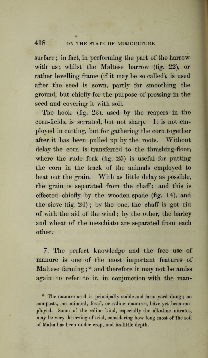 surface; in fact, in performing the part of the harrow with us; whilst the Maltese harrow (fig. 22), or rather levelling frame (if it may be so called), is used after the seed is sown, partly for smoothing the ground, but chiefly for the purpose of pressing in the seed and covering it with soil. The hook (fig. 23), used by the reapers in the corn-fields, is serrated, but not sharp. It is not em- ployed in cutting, but for gathering the corn together after it has been pulled up by the roots. Without delay the corn is transferred to the thrashing-floor* where the rude fork (fig. 25) is useful for putting the corn in the track of the animals employed to beat out the grain. With as little delay as possible, the grain is separated from the chaff; and this is effected chiefly by the wooden spade (fig. 14), and the sieve (fig. 24); by the one, the chaff is got rid of with the aid of the wind; by the other, the barley and wheat of the meschiato are separated from each other. 7. The perfect knowledge and the free use of manure is one of the most important features of Maltese farming; * and therefore it may not be amiss again to refer to it, in conjunction with the man- * The manure used is principally stable and farm-yard dung; no composts, no mineral, fossil, or saline manures, have yet been em- ployed. Some of the saline kind, especially the alkaline nitrates, may be very deserving of trial, considering how long most of the soil of Malta has been under crop, and its little depth.