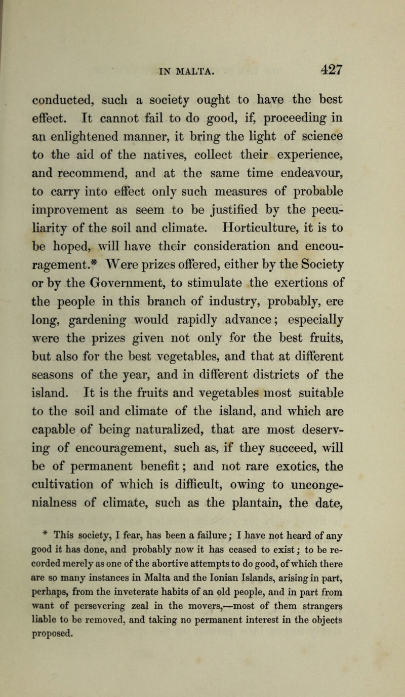 conducted, such a society ought to have the best effect. It cannot fail to do good, if, proceeding in an enlightened manner, it bring the light of science to the aid of the natives, collect their experience, and recommend, and at the same time endeavour, to carry into effect only such measures of probable improvement as seem to be justified by the pecu- liarity of the soil and climate. Horticulture, it is to be hoped, will have their consideration and encou- ragement.* Were prizes offered, either by the Society or by the Government, to stimulate the exertions of the people in this branch of industry, probably, ere long, gardening would rapidly advance; especially were the prizes given not only for the best fruits, but also for the best vegetables, and that at different seasons of the year, and in different districts of the island. It is the fruits and vegetables most suitable to the soil and climate of the island, and which are capable of being naturalized, that are most deserv- ing of encouragement, such as, if they succeed, will be of permanent benefit; and not rare exotics, the cultivation of which is difficult, owing to unconge- nialness of climate, such as the plantain, the date, * This society, I fear, has been a failure; I have not heard of any good it has done, and probably now it has ceased to exist; to be re- corded merely as one of the abortive attempts to do good, of which there are so many instances in Malta and the Ionian Islands, arising in part, perhaps, from the inveterate habits of an old people, and in part from want of persevering zeal in the movers,—most of them strangers liable to be removed, and taking no permanent interest in the objects proposed.