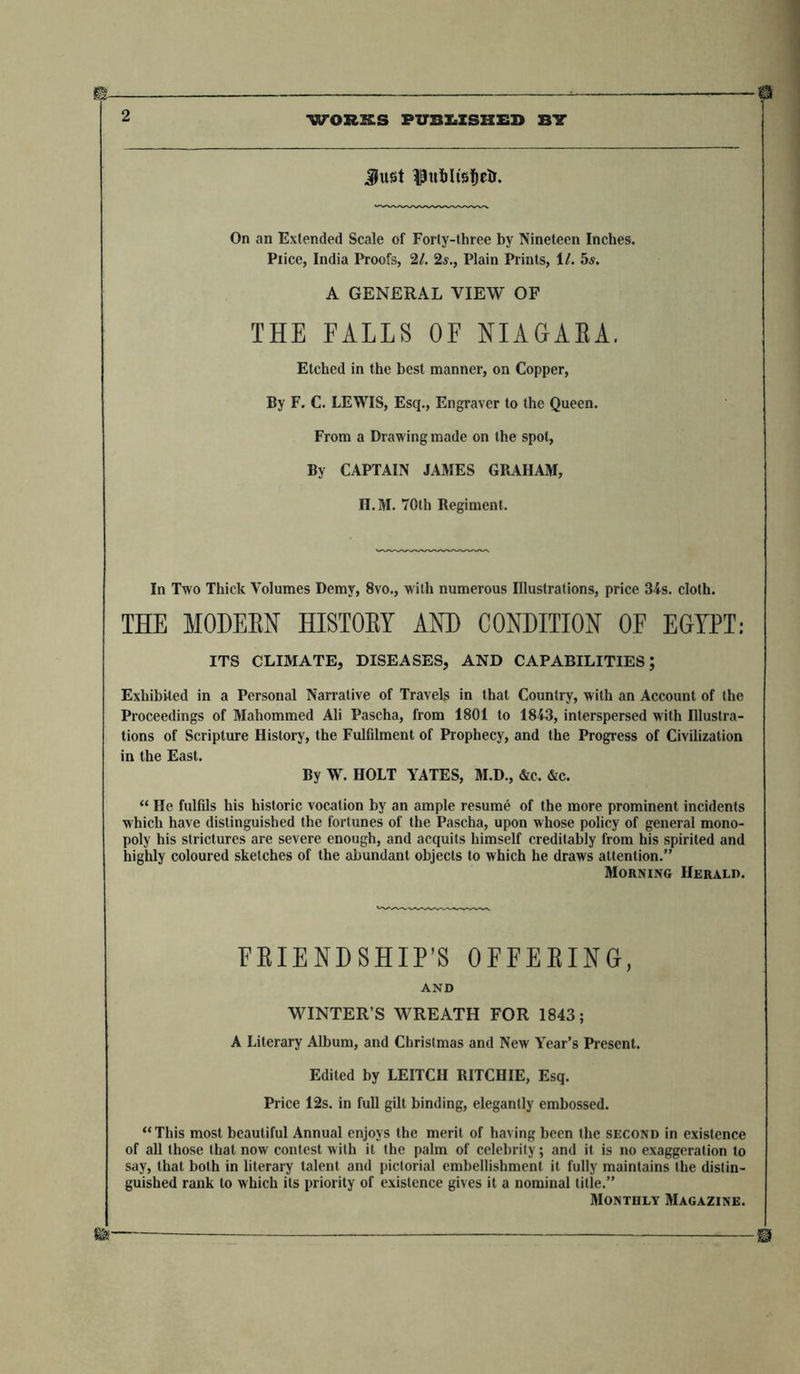 Just ^ufrltstjetr. On an Extended Scale of Forty-three by Nineteen Inches. Piice, India Proofs, 21. 2s., Plain Prints, XL 5s. A GENERAL VIEW OF THE FALLS OF NIAGARA. Etched in the best manner, on Copper, By F. C. LEWIS, Esq., Engraver to the Queen. From a Drawing made on the spot, By CAPTAIN JAMES GRAHAM, H.M. 70th Regiment. In Two Thick Volumes Demy, 8vo., with numerous Illustrations, price 34s. cloth. THE MODERN HISTORY AND CONDITION OF EGYPT: ITS CLIMATE, DISEASES, AND CAPABILITIES; Exhibited in a Personal Narrative of Travels in that Country, with an Account of the Proceedings of Mahommed Ali Pascha, from 1801 to 1843, interspersed with Illustra- tions of Scripture History, the Fulfilment of Prophecy, and the Progress of Civilization in the East. By W. HOLT YATES, M.D., &amp;c. &amp;c. “ He fulfils his historic vocation by an ample resume of the more prominent incidents which have distinguished the fortunes of the Pascha, upon whose policy of general mono- poly his strictures are severe enough, and acquits himself creditably from his spirited and highly coloured sketches of the abundant objects to which he draws attention.” Morning Herald. FRIENDSHIP’S OFFERING, AND WINTER’S WREATH FOR 1843; A Literary Album, and Christmas and New Year’s Present. Edited by LEITCII RITCHIE, Esq. Price 12s. in full gilt binding, elegantly embossed. “This most beautiful Annual enjoys the merit of having been the second in existence of all those that now contest with it the palm of celebrity; and it is no exaggeration to say, that both in literary talent and pictorial embellishment it fully maintains the distin- guished rank to which its priority of existence gives it a nominal title.” Monthly Magazine.