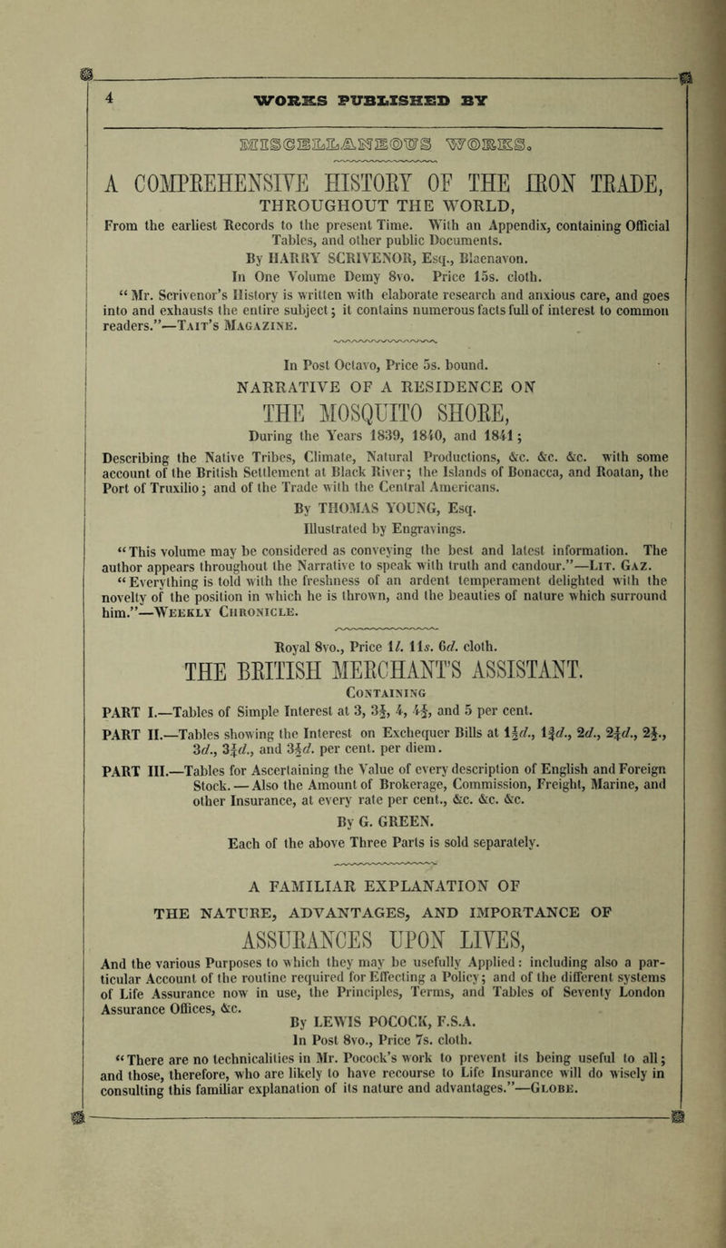 ® $ 4 WORKS PUBIaSSHSSB BY EBES©JSEaJLi-&amp;BSlg®WS W®2EIS^o A COMPREHENSIVE HISTOBY OF THE IE0N TEAEE, THROUGHOUT THE WORLD, From the earliest Records to the present Time. With an Appendix, containing Official Tables, and other public Documents. By HARRY SCRIVENOR, Esq., Blaenavon. In One Volume Demy 8vo. Price 15s. cloth. “ Mr. Scrivenor’s History is written with elaborate research and anxious care, and goes into and exhausts the entire subject; it contains numerous facts full of interest to common readers.”—Tait’s Magazine. In Post Octavo, Price 5s. bound. NARRATIVE OF A RESIDENCE ON THE MOSQUITO SHORE, During the Years 1839, 1840, and 1841; Describing the Native Tribes, Climate, Natural Productions, &amp;c. &amp;c. &amp;c. with some account of the British Settlement at Black River; the Islands of Bonacca, and Roalan, the Port of Truxilio; and of the Trade with the Central Americans. By THOMAS YOUNG, Esq. Illustrated by Engravings. “This volume may be considered as conveying the best and latest information. The author appears throughout the Narrative to speak with truth and candour.”—Li r. Gaz. “ Everything is told with the freshness of an ardent temperament delighted with the novelty of the position in which he is thrown, and the beauties of nature which surround him.”—Weekly Chronicle. Royal 8vo., Price 1/. 11s. 6d. cloth. THE BRITISH MERCHANTS ASSISTANT. Containing PART I.—Tables of Simple Interest at 3, 3§, 4, 4f, and 5 per cent. PART II.—Tables showing the Interest on Exchequer Bills at 1 %d., 1 %d., 2</., 2£</., 2$., 3</., 3%d., and 3\d. per cent, per diem. PART III.—Tables for Ascertaining the Value of every description of English and Foreign gtock. — Also the Amount of Brokerage, Commission, Freight, Marine, and other Insurance, at every rate per cent., &amp;c. &amp;c. &amp;c. By G. GREEN. Each of the above Three Parts is sold separately. A FAMILIAR EXPLANATION OF THE NATURE, ADVANTAGES, AND IMPORTANCE OF ASSURANCES UPON LIVES, And the various Purposes to which they may be usefully Applied: including also a par- ticular Account of the routine required forEtfecting a Policy; and of the different systems of Life Assurance now in use, the Principles, Terms, and Tables of Seventy London Assurance Offices, &amp;c. By LEWIS POCOCK, F.S.A. In Post 8vo., Price 7s. cloth. “There are no technicalities in Mr. Pocock’s work to prevent its being useful to all; and those, therefore, who are likely to have recourse to Life Insurance will do wisely in consulting this familiar explanation of its nature and advantages.”—Globe.