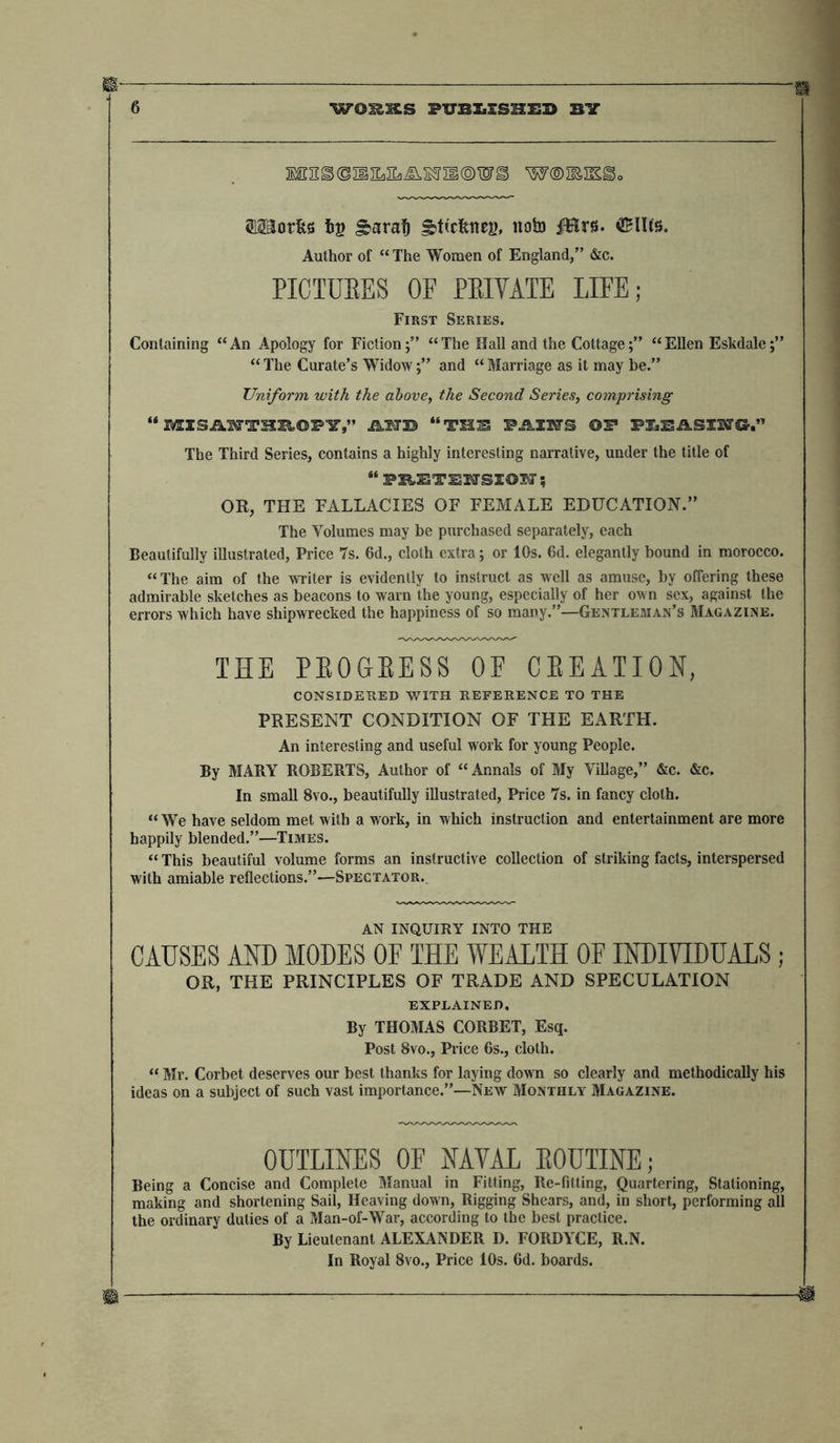 MT2^(SIiILIL3lV.B5ril©WS W®3EIE^o raorfes i>B §>araf) gttc&amp;nej), notn iBrs. ®Uts. Author of “The Women of England,” &amp;c. PICTURES OF PRIVATE LIFE; First Series. Containing “An Apology for Fiction;” “The Hall and the Cottage;” “Ellen Eskdale;” “ The Curate’s Widow;” and “ Marriage as it may be.” Uniform with the above, the Second Series, comprising “ SSXSA^TTHEGPY)” MIB “THE PAIR'S ©£* PLEASING.” The Third Series, contains a highly interesting narrative, under the title of “ FEETENSION OR, THE FALLACIES OF FEMALE EDUCATION.” The Volumes may be purchased separately, each Beautifully illustrated, Price 7s. 6d., cloth extra; or 10s. 6d. elegantly bound in morocco. “The aim of the writer is evidently to instruct as well as amuse, by offering these admirable sketches as beacons to warn the young, especially of her own sex, against the errors which have shipwrecked the happiness of so many.”—Gentleman’s Magazine. THE PROGRESS OF CREATION, CONSIDERED WITH REFERENCE TO THE PRESENT CONDITION OF THE EARTH. An interesting and useful work for young People. By MARY ROBERTS, Author of “ Annals of My Village,” &amp;c. &amp;c. In small 8vo., beautifully illustrated, Price 7s. in fancy cloth. “ We have seldom met with a work, in which instruction and entertainment are more happily blended.”—Times. “ This beautiful volume forms an instructive collection of striking facts, interspersed with amiable reflections.”—Spectator. AN INQUIRY INTO THE CAUSES AND MODES OF THE WEALTH OF INDIVIDUALS; OB, THE PRINCIPLES OF TRADE AND SPECULATION EXPLAINED, By THOMAS CORBET, Esq. Post 8vo., Price 6s., cloth. “ Mr. Corbet deserves our best thanks for laying down so clearly and methodically his ideas on a subject of such vast importance.”—New Monthly Magazine. OUTLINES OF NAVAL ROUTINE; Being a Concise and Complete Manual in Fitting, Re-fitting, Quartering, Stationing, making and shortening Sail, Heaving down, Rigging Shears, and, in short, performing all the ordinary duties of a Man-of-War, according to the best practice. By Lieutenant ALEXANDER D. FORDYCE, R.N. In Royal 8vo., Price 10s. 6d. boards.