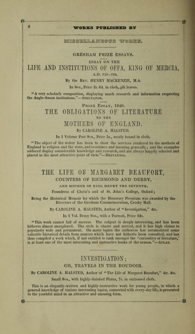 m * : —— 8 WORKS PUBLISHED BIT XC]I&<32IIEsEfl£^S9II<S>^7S W®IEIK§5o GRESHAM PRIZE ESSAYS. ESSAY ON THE LIFE AND INSTITUTIONS OF OFFA, XING OF MEBCIA, A.D. 755—794. By the Rev. HENRY MACKENZIE, M.A. In 8vo., Price 3s. 6d. in cloth, gilt leaves. “ A very scholarly composition, displaying much research and information respecting the Anglo-Saxon institutions.”—Spectator. Prize Essay, 1840. THE OBLIGATIONS OF LITEEATUEE TO THE MOTHEES OF ENGLAND. By CAROLINE A. HALSTED. In 1 Volume Post 8vo., Price 5s., neatly bound in cloth. “The object of the writer has been to show the services rendered by the mothers of England to religion and the stale, and to science and learning generally; and the examples adduced display considerable knowledge and research, and are always happily selected and placed in the most attractive point of view.”—Britannia. THE LIFE OB MABGABET BEAUFOET, COUNTESS OF RICHMOND AND DERBY, AND MOTHER OF KING HENRY THE SEVENTH, Foundress of Christ’s and of St. John’s College, Oxford; Being the Historical Memoir for which the Honorary Premium was awarded by the Directors of the Gresham Commemoration, Crosby Hall. By CAROLINE A. HALSTED, Author of “Investigation,” &c. In 1 Yol. Demy 8vo., with a Portrait, Price 12s. “ This work cannot fail of success. The subject is deeply interesting, and has been hitherto almost unexplored. The style is chaste and correct, and it has high claims to popularity wide and permanent. On many topics the authoress has accumulated some valuable historical details from sources which have not hitherto been consulted, and has thus compiled a work which, if not entitled to rank amongst the ‘ curiosities of literature,’ is at least one of the most interesting and instructive books of the season.”—Atlas. INVESTIGATION; OR, TRAVELS IN THE BOUDOIR. By CAROLINE A. HALSTED, Author of “ The Life of Margaret Beaufort,” &c. &c. Small 8vo., with highly-finished Plates, 7s. in embossed cloth. This is an elegantly-written and highly-inslructive work for young people, in which a general knowledge of various interesting topics, connected with every-day life, is presented to the youthful mind in an attractive and amusing form. ® —®