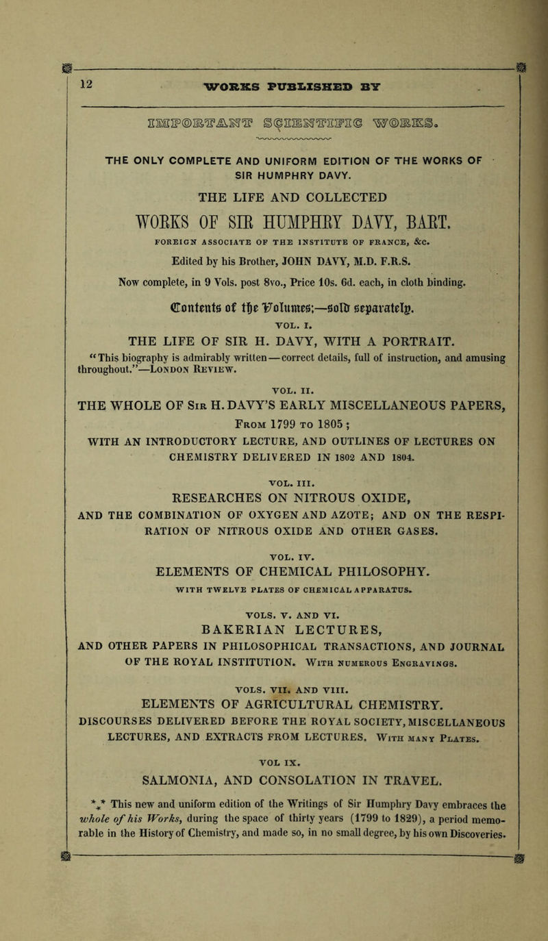 12 WORKS PUBLISHES BY EMnp®iES,^s5r^1 s^mss's'swn© w©miKS>o THE ONLY COMPLETE AND UNIFORM EDITION OF THE WORKS OF SIR HUMPHRY DAVY. THE LIFE AND COLLECTED WORKS OF SIR HUMPHRY DAVY, BART. FOREIGN ASSOCIATE OF THE INSTITUTE OF FRANCE, &C. Edited by his Brother, JOHN DAYY, M.D. F.R.S. Now complete, in 9 Yols. post 8vo., Price 10s. 6d. each, in cloth binding. Contents of tfje T^oluntes;—soltr separately. TOL. I. THE LIFE OF SIR H. DAVY, WITH A PORTRAIT. “ This biography is admirably written—correct details, full of instruction, and amusing throughout.”—London Review. yol. II. THE WHOLE OF Sir H. DAVY’S EARLY MISCELLANEOUS PAPERS, From 1799 to 1805 ; WITH AN INTRODUCTORY LECTURE, AND OUTLINES OF LECTURES ON CHEMISTRY DELIVERED IN 1802 AND 1804. vol. III. RESEARCHES ON NITROUS OXIDE, AND THE COMBINATION OF OXYGEN AND AZOTE; AND ON THE RESPI- RATION OF NITROUS OXIDE AND OTHER GASES. VOL. IV. ELEMENTS OF CHEMICAL PHILOSOPHY. WITH TWELVE PLATES OF CHEMICAL APPARATUS. VOLS. V. AND VI. BAKERIAN LECTURES, AND OTHER PAPERS IN PHILOSOPHICAL TRANSACTIONS, AND JOURNAL OF THE ROYAL INSTITUTION. With numerous Engravings. VOLS. VII, AND VIII. ELEMENTS OF AGRICULTURAL CHEMISTRY. DISCOURSES DELIVERED BEFORE THE ROYAL SOCIETY,MISCELLANEOUS LECTURES, AND EXTRACTS FROM LECTURES. With many Plates. VOL IX. SALMONIA, AND CONSOLATION IN TRAVEL. %* This new and uniform edition of the Writings of Sir Humphry Davy embraces the whole of his Works, during the space of thirty years (1799 to 1829), a period memo- rable in the History of Chemistry, and made so, in no small degree, by his own Discoveries.