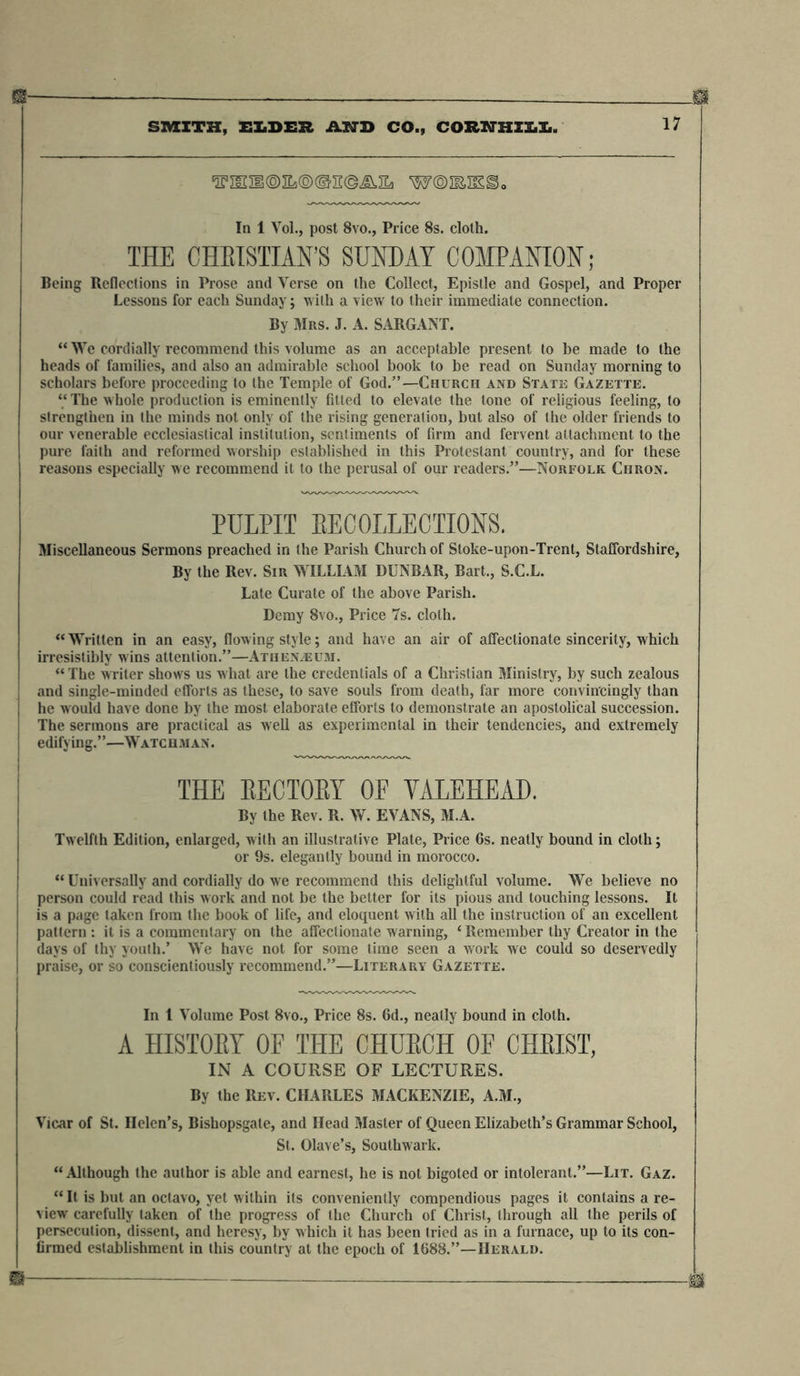 Or 17 SMITH, ELDER AND CO., CORKTHZLL. l5E,lIia®3Ia@@n@AHa W®I&amp;IE2)o In 1 Vol., post 8vo., Price 8s. cloth. THE CHEISTIAN’S SUNDAY COMPANION; Being Reflections in Prose and Verse on the Collect, Epistle and Gospel, and Proper Lessons for each Sunday; with a view to their immediate connection. By Mrs. J. A. SARGANT. “ We cordially recommend this volume as an acceptable present to be made to the heads of families, and also an admirable school book to be read on Sunday morning to scholars before proceeding to the Temple of God.”—Church and State Gazette. “ The whole production is eminently fitted to elevate the tone of religious feeling, to strengthen in the minds not only of the rising generation, but also of the older friends to our venerable ecclesiastical institution, sentiments of firm and fervent attachment to the pure faith and reformed worship established in this Protestant country, and for these reasons especially we recommend it to the perusal of our readers.”—Norfolk Chron. PULPIT EECOLLECTIONS. Miscellaneous Sermons preached in the Parish Church of Stoke-upon-Trent, Staffordshire, By the Rev. Sir WILLIAM DUNBAR, Bart., S.C.L. Late Curate of the above Parish. Demy 8vo., Price 7s. cloth. “Written in an easy, flowing style; and have an air of affectionate sincerity, which irresistibly wins attention.”—Athenaeum. “ The writer shows us what are the credentials of a Christian Ministry, by such zealous and single-minded efforts as these, to save souls from death, far more convincingly than he would have done by the most elaborate efforts to demonstrate an apostolical succession. The sermons are practical as well as experimental in their tendencies, and extremely edifying.”—Watchman. THE EECTOEY OF YALEHEAD. By the Rev. R. W, EVANS, IU.A. Twelfth Edition, enlarged, w ith an illustrative Plate, Price 6s. neatly bound in cloth; or 9s. elegantly bound in morocco. “ Universally and cordially do we recommend this delightful volume. We believe no person could read this work and not be the better for its pious and touching lessons. It is a page taken from the book of life, and eloquent with all the instruction of an excellent pattern : it is a commentary on the affectionate warning, ‘ Remember thy Creator in the days of thy youth.’ We have not for some time seen a work we could so deservedly praise, or so conscientiously recommend.”—Literary Gazette. In 1 Volume Post 8vo., Price 8s. 6d., neatly bound in cloth. A HISTORY OF THE CHURCH OF CHRIST, IN A COURSE OF LECTURES. By the Rev. CHARLES MACKENZIE, A.M., Vicar of St. Helen’s, Bishopsgate, and Head Master of Queen Elizabeth’s Grammar School, St. Olave’s, Southwark. “ Although the author is able and earnest, he is not bigoted or intolerant.”—Lit. Gaz. “It is but an octavo, yet within its conveniently compendious pages it contains a re- view carefully taken of the progress of the Church of Christ, through all the perils of persecution, dissent, and heresy, by which it has been tried as in a furnace, up to its con- firmed establishment in this country at the epoch of 1688.”—Herald.