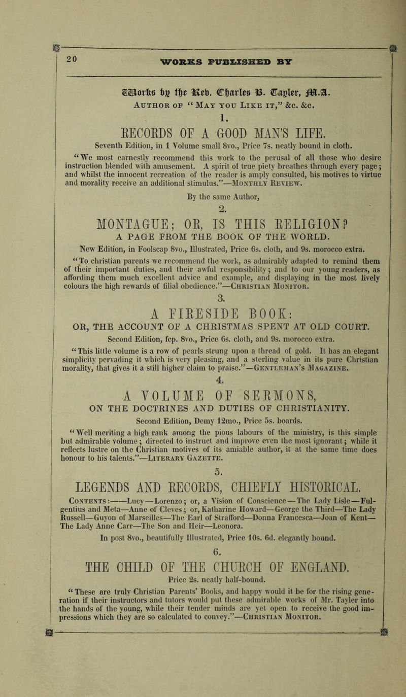 ‘23Sni(5)2Li©©E<S^,jLi W®IEIS^o THE FAULT SANCTUARY: A FORM OF DOMESTIC DEVOTION FOR EVERY SABBATH IN THE YEAR ; CONTAINING THE COLLECT OF THE DAY; A PORTION OF SCRIPTURE; AN ORIGINAL PRAYER AND SERMON ; AND THE BENEDICTION. In 1 thick Vol., Demy 8vo., Price 15s. cloth extra. “A very pious production, and well calculated for reading in religious families.” Literary Gazette. CHURCH AND KING. In 1 Vol. Royal 8vo., Price 4s. cloth boards. COMPRISING I. THE CHURCH AND DISSENT, CONSIDERED IN THEIR PRACTICAL INFLU- ENCE, shewing the Connexion of Constitutional Monarchy with the Church; and the Identity of the Voluntary Principle with Democracy. II. THE CHURCH ESTABLISHED ON THE BIBLE; or, the Doctrines and Discipline of the Church shewn in the Order and Connexion of the Yearly Services appointed from the Scriptures. III. THE CATECHISM EXPLAINED AND ILLUSTBATED. In Connexion with these appointed Services. IV. PSALMS AND HYMNS ON THE SERVICES AND RITES OF THE CHURCH. By EDWARD OSLER. THE CHURCH AND DISSENT, Considered in their practical influence on Individuals, Society, the Nation, and Religion. By EDWARD OSLER, Author of “ The Life of Lord Exmouth,” &c. &c. Foolscap 8vo., Price 6s. “ This sensible, judicious, and well-principled book, deserves the attention of all Church- men, and the author their best thanks.”—British Magazine. “This publication abounds with advice which will well repay the attentive consideration of those to whom it is addressed.”—Times. THE LIFE AND TRAVELS~OF~CHE AFOSTLE PAUL; Combining, with his eventful History, a Description of the past and present State of the various Cities and Countries visited by him in the course of his ministry, and of the Manners and Customs of the People to whom he preached. Illustrated by a Map. “This is one of the most interesting works we ever read.”—Edinburgh Journal. “ This is an extremely interesting and instructive volume — one most likely to engage the youthful mind, and to be read with equal pleasure and profit. We can safely say, that a book of this description, more deserving of a wide popularity, has not lately been produced; and we heartily wish it every success.”—Literary Gazette. SCRIPTURAL STUDIES: COMPRISING THE CREATION—THE CHRISTIAN SCHEME THE INNER SENSE. By the Rev. WILLIAM HILL TUCKER, M.A., Fellow of King’s College, Cambridge. In 1 thick Vol., Demy 8vo., Price 10s. 6d. neatly bound in cloth. “ This is not a work for ordinary readers. The author thinks for himself; and so writes that his readers must think too, or they will not be able to understand him. — To the sacred volume, as a revelation from God, he pays uniform and entire deference — and the thoughtful and prayerful reader will soon find that he has not the thinkings of a common- place mind before him.”—Methodist Magazine.