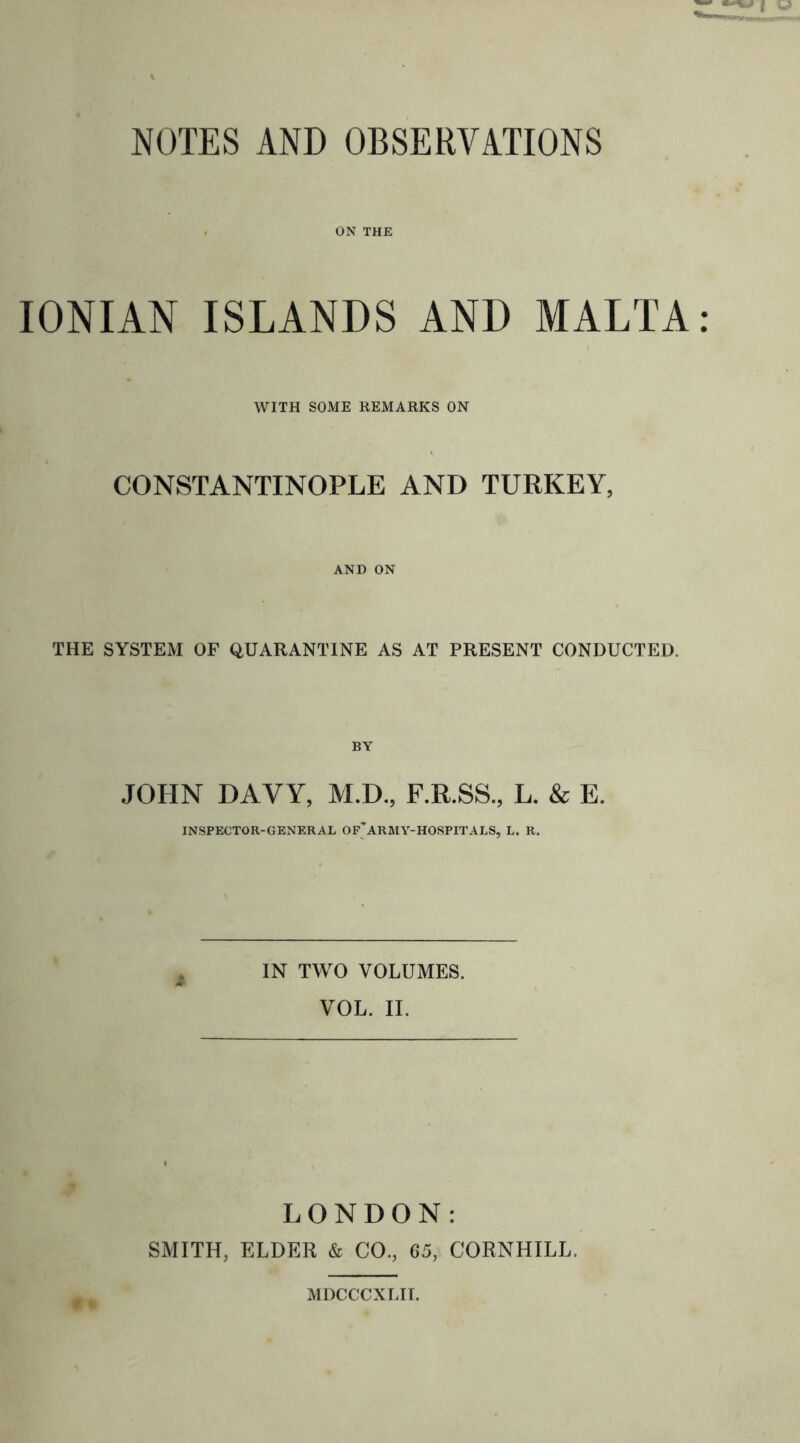 ON THE IONIAN ISLANDS AND MALTA WITH SOME REMARKS ON CONSTANTINOPLE AND TURKEY, AND ON THE SYSTEM OF QUARANTINE AS AT PRESENT CONDUCTED. JOHN DAVY, M.D., F.R.SS., L. & E. INSPECTOR-GENERAL OF'ARMY-HOSPITALS, L. R. IN TWO VOLUMES. VOL. II. LONDON: SMITH, ELDER & CO., 65, CORNHILL. MDCCCXLII.