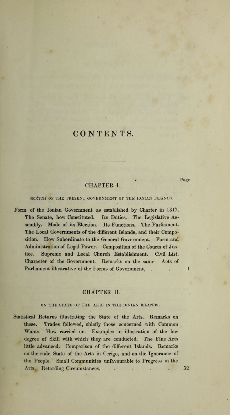 CONTENTS. « Page CHAPTER I. SKETCH OF THE PRESENT GOVERNMENT OF THE IONIAN ISLANDS. Form of the Ionian Government as established by Charter in 1817. The Senate, how Constituted. Its Duties. The Legislative As- sembly. Mode of its Election. Its Functions. The Parliament. The Local Governments of the different Islands, and their Compo- sition. How Subordinate to the General Government. Form and Administration of Legal Power. Composition of the Courts of Jus- tice. Supreme and Local Church Establishment. Civil List. Character of the Government. Remarks on the same. Acts of Parliament illustrative of the Forms of Government, . 1 CHAPTER II. ON THE STATE OF THE ARTS IN THE IONIAN ISLANDS. Statistical Returns illustrating the State of the Arts. Remarks on these. Trades followed, chiefly those concerned with Common Wants. How carried on. Examples in illustration of the low degree of Skill with which they are conducted. The Fine Arts little advanced. Comparison of the different Islands. Remarks on the rude State of the Arts in Cerigo, and on the Ignorance of the People. Small Communities unfavourable to Progress in the Arts., Retarding Circumstances, .... 32