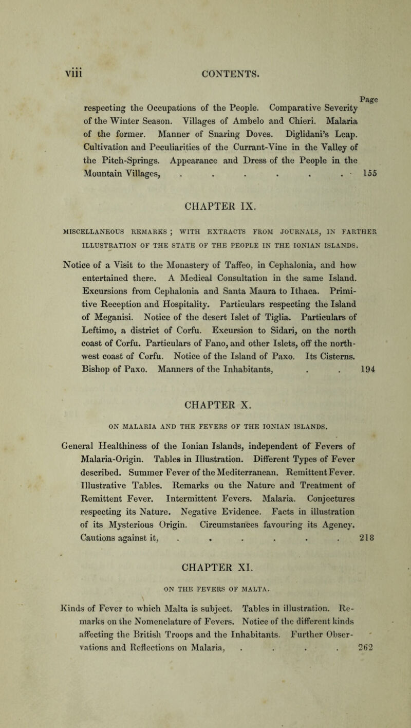 Page respecting the Occupations of the People. Comparative Severity of the Winter Season. Villages of Ambelo and Chieri. Malaria of the former. Manner of Snaring Doves. Diglidani’s Leap. Cultivation and Peculiarities of the Currant-Vine in the Valley of the Pitch-Springs. Appearance and Dress of the People in the Mountain Villages, . . . . . .155 CHAPTER IX. MISCELLANEOUS REMARKS ; WITH EXTRACTS FROM JOURNALS, IN FARTHER ILLUSTRATION OF THE STATE OF THE PEOPLE IN THE IONIAN ISLANDS. Notice of a Visit to the Monastery of Taffeo, in Cephalonia, and how entertained there. A Medical Consultation in the same Island. Excursions from Cephalonia and Santa Maura to Ithaca. Primi- tive Reception and Hospitality. Particulars respecting the Island of Meganisi. Notice of the desert Islet of Tiglia. Particulars of Leftimo, a district of Corfu. Excursion to Sidari, on the north coast of Corfu. Particulars of Fano, and other Islets, off the north- west coast of Corfu. Notice of the Island of Paxo. Its Cisterns. Bishop of Paxo. Manners of the Inhabitants, . . 194 CHAPTER X. ON MALARIA AND THE FEVERS OF THE IONIAN ISLANDS. General Healthiness of the Ionian Islands, independent of Fevers of Malaria-Origin. Tables in Illustration. Different Types of Fever described. Summer Fever of the Mediterranean. Remittent Fever. Illustrative Tables. Remarks ou the Nature and Treatment of Remittent Fever. Intermittent Fevers. Malaria. Conjectures respecting its Nature. Negative Evidence. Facts in illustration of its Mysterious Origin. Circumstances favouring its Agency. Cautions against it, . . . . .218 CHAPTER XI. ON THE FEVERS OF MALTA. Kinds of Fever to which Malta is subject. Tables in illustration. Re- marks on the Nomenclature of Fevers. Notice of the different kinds affecting the British Troops and the Inhabitants. Further Obser- vations and Reflections on Malaria, . . . .262