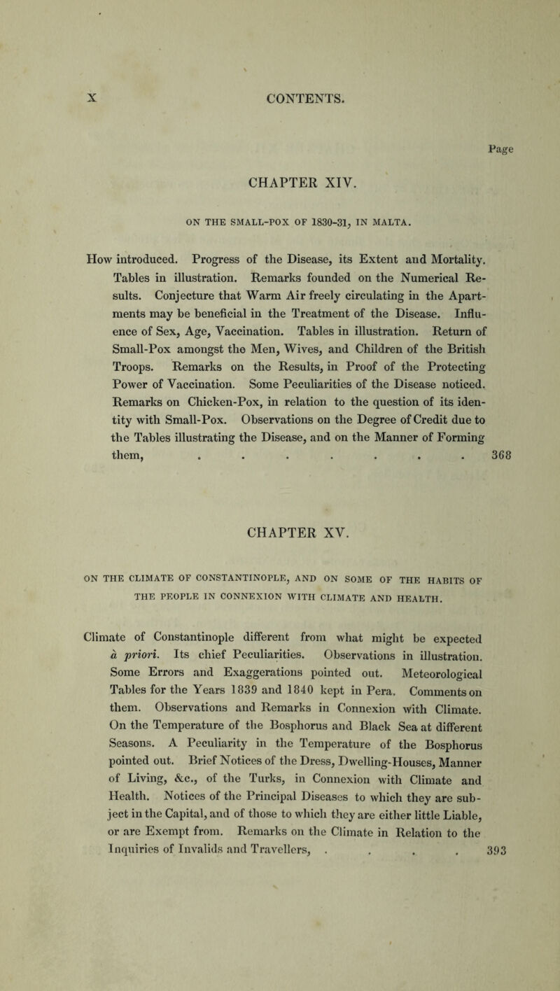 Page CHAPTER XIV. ON THE SMALL-POX OF 1830-31, IN MALTA. How introduced. Progress of the Disease, its Extent aud Mortality. Tables in illustration. Remarks founded on the Numerical Re- sults. Conjecture that Warm Air freely circulating in the Apart- ments may be beneficial in the Treatment of the Disease. Influ- ence of Sex, Age, Vaccination. Tables in illustration. Return of Small-Pox amongst the Men, Wives, and Children of the British Troops. Remarks on the Results, in Proof of the Protecting Power of Vaccination. Some Peculiarities of the Disease noticed. Remarks on Chicken-Pox, in relation to the question of its iden- tity with Small-Pox. Observations on the Degree of Credit due to the Tables illustrating the Disease, and on the Manner of Forming them, ....... 368 CHAPTER XV. ON THE CLIMATE OF CONSTANTINOPLE, AND ON SOME OF THE HABITS OF THE PEOPLE IN CONNEXION WITH CLIMATE AND HEALTH. Climate of Constantinople different from what might be expected a priori. Its chief Peculiarities. Observations in illustration. Some Errors and Exaggerations pointed out. Meteorological Tables for the Years 1839 and 1840 kept in Pera. Comments on them. Observations and Remarks in Connexion with Climate. On the Temperature of the Bosphorus and Black Sea at different Seasons. A Peculiarity in the Temperature of the Bosphorus pointed out. Brief Notices of the Dress, Dwelling-Houses, Manner of Living, &c., of the Turks, in Connexion with Climate and Health. Notices of the Principal Diseases to which they are sub- ject in the Capital, and of those to which they are either little Liable, or are Exempt from. Remarks on the Climate in Relation to the Inquiries of Invalids and Travellers, . . . .393