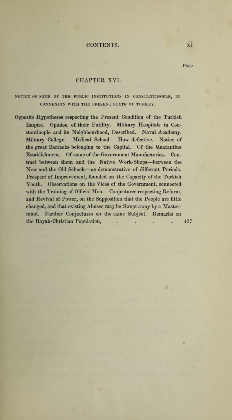 Page CHAPTER XVI. NOTICE OF SOME OF THE PUBLIC INSTITUTIONS IN CONSTANTINOPLE, IN CONNEXION WITH THE PRESENT STATE OF TURKEY. Opposite Hypotheses respecting the Present Condition of the Turkish Empire. Opinion of their Futility. Military Hospitals in Con- stantinople and its Neighbourhood, Described. Naval Academy. Military College. Medical School. How defective. Notice of the great Barracks belonging to the Capital. Of the Quarantine Establishment. Of some of the Government Manufactories. Con- trast between them and the Native Work-Shops—between the New and the Old Schools—as demonstrative of different Periods. Prospect of Improvement, founded on the Capacity of the Turkish Youth. Observations on the Vices of the Government, connected with the Training of Official Men. Conjectures respecting Reform, and Revival of Power, on the Supposition that the People are little changed, and that existing Abuses may be Swept away by a Master- mind. Farther Conjectures on the same Subject. Remarks on the Rayah-Christian Population, . . . .427