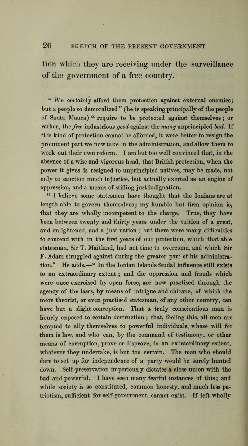 tion which they are receiving under the surveillance of the government of a free country. “We certainly afford them protection against external enemies; but a people so demoralized ” (he is speaking principally of the people of Santa Maura) “ require to be protected against themselves; or rather, the few industrious good against the many unprincipled bad. If this kind of protection cannot be afforded, it were better to resign the prominent part we now take in the administration, and allow them to work out their own reform. I am but too well convinced that, in the absence of a wise and vigorous head, that British protection, when the power it gives is resigned to unprincipled natives, may be made, not only to sanction much injustice, but actually exerted as an engine of oppression, and a means of stifling just indignation. “ I believe some statesmen have thought that the Ionians are at length able to govern themselves; my humble but firm opinion is, that they are wholly incompetent to the charge. True, they have been between twenty and thirty years under the tuition of a great, and enlightened, and a just nation; but there were many difficulties to contend with in the first years of our protection, which that able statesman, Sir T. Maitland, had not time to overcome, and which Sir F. Adam struggled against during the greater part of his administra- tion.” He adds,—“ In the Ionian Islands feudal influence still exists to an extraordinary extent; and the oppression and frauds which were once exercised by open force, are now practised through the agency of the laws, by means of intrigue and chicane, of which the mere theorist, or even practised statesman, of any other country, can have but a slight conception. That a truly conscientious man is hourly exposed to certain destruction ; that, feeling this, all men are tempted to ally themselves to powerful individuals, whose will for them is law, and who can, by the command of testimony, or other means of corruption, prove or disprove, to an extraordinary extent, whatever they undertake, is but too certain. The man who should dare to set up for independence of a party would be surely hunted down. Self-preservation imperiously dictates a close union with the bad and powerful. I have seen many fearful instances of this; and while society is so constituted, common honesty, and much less pa- triotism, sufficient for self-government, cannot exist. If left wholly