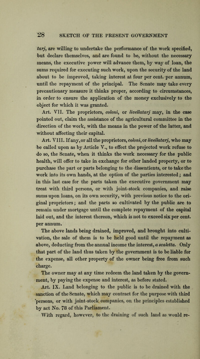 tarj, are willing to undertake the performance of the work specified, but declare themselves, and are found to be, without the necessary means, the executive power will advance them, by way of loan, the sums required for executing such work, upon the security of the land about to be improved, taking interest at four per cent, per annum, until the repayment of the principal. The Senate may take every precautionary measure it thinks proper, according to circumstances, in order to ensure the application of the money exclusively to the object for which it was granted. Art. VII. The proprietors, coloni, or livellatarj may, in the case pointed out, claim the assistance of the agricultural committee in the direction of the work, with the means in the power of the latter, and without affecting their capital. Art. VIII. If any, or all the proprietors, coloni, or livellatarj, who may be called upon as by Article V., to effect the projected work refuse to do so, the Senate, when it thinks the work necessary for the public health, will offer to take in exchange for other landed property, or to purchase the part or parts belonging to the dissentients, or to take the work into its own hands, at the option of the parties interested; and in this last case for the parts taken the executive government may treat with third persons, or with joint-stock companies, and raise sums upon loans, on its own security, with previous notice to the ori- ginal proprietors; and the parts so cultivated by the public are to remain under mortgage until the complete repayment of the capital laid out, and the interest thereon, which is not to exceed six per cent, per annum. The above lands being drained, improved, and brought into culti- vation, the sale of them is to be held good until the repayment as above, deducting from the annual income the interest, a scaletta. Only that part of the land thus taken by the government is to be liable for the expense, all other property of the owner being free from such charge. The owner may at any time redeem the land taken by the govern- ment, by paying the expense and interest, as before stated. Art. IX. Land belonging to the public is to be drained with the sanction of the Senate, which may contract for the purpose with third persons, or with joint-stock companies, on the principles established by act No. 78 of this Parliament. With regard, however, to the draining of such land as would re-