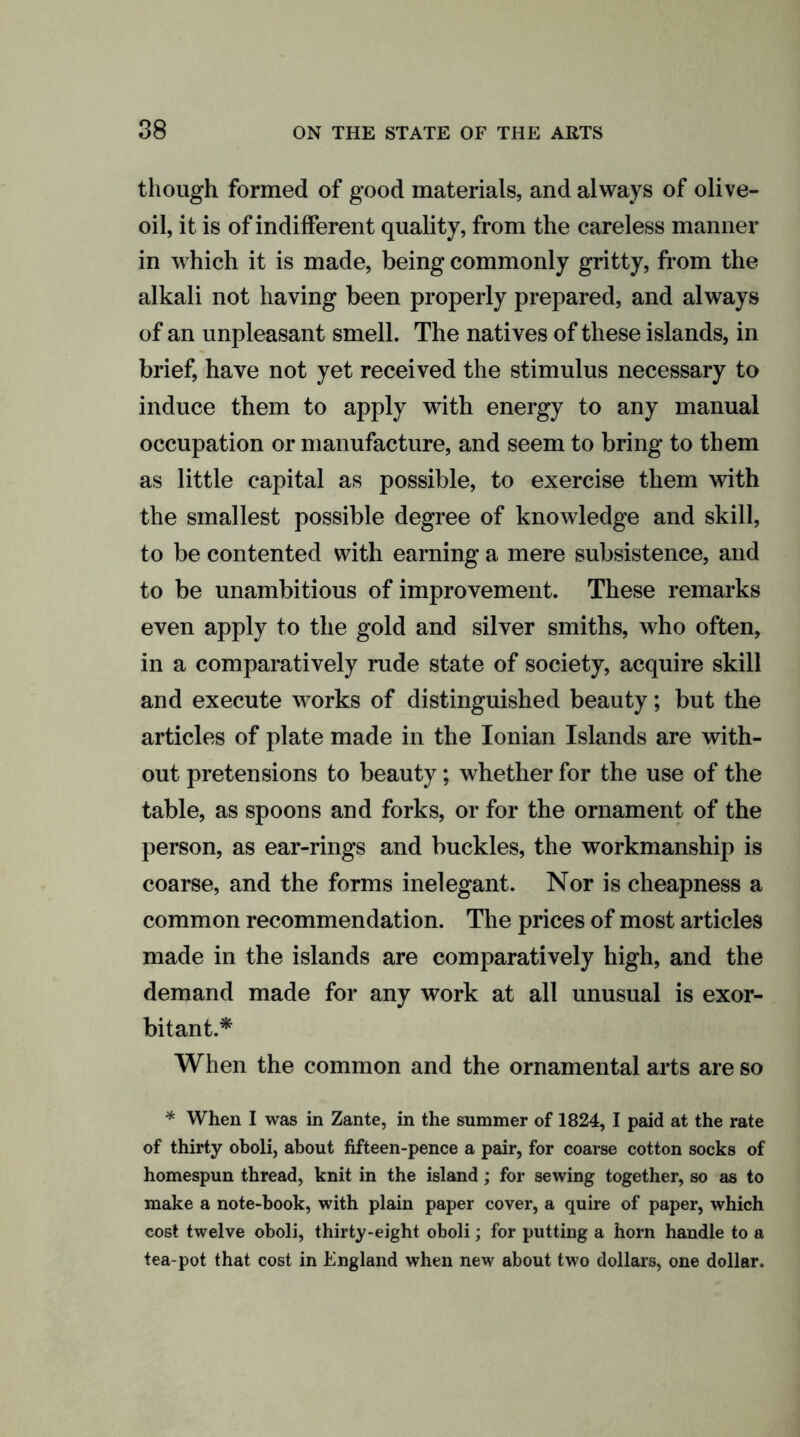 though formed of good materials, and always of olive- oil, it is of indifferent quality, from the careless manner in which it is made, being commonly gritty, from the alkali not having been properly prepared, and always of an unpleasant smell. The natives of these islands, in brief, have not yet received the stimulus necessary to induce them to apply with energy to any manual occupation or manufacture, and seem to bring to them as little capital as possible, to exercise them with the smallest possible degree of knowledge and skill, to be contented with earning a mere subsistence, and to be unambitious of improvement. These remarks even apply to the gold and silver smiths, who often, in a comparatively rude state of society, acquire skill and execute works of distinguished beauty; but the articles of plate made in the Ionian Islands are with- out pretensions to beauty; whether for the use of the table, as spoons and forks, or for the ornament of the person, as ear-rings and buckles, the workmanship is coarse, and the forms inelegant. Nor is cheapness a common recommendation. The prices of most articles made in the islands are comparatively high, and the demand made for any work at all unusual is exor- bitant.* When the common and the ornamental arts are so * When I was in Zante, in the summer of 1824, I paid at the rate of thirty oboli, about fifteen-pence a pair, for coarse cotton socks of homespun thread, knit in the island; for sewing together, so as to make a note-book, with plain paper cover, a quire of paper, which cost twelve oboli, thirty-eight oboli; for putting a horn handle to a tea-pot that cost in England when new about two dollars, one dollar.