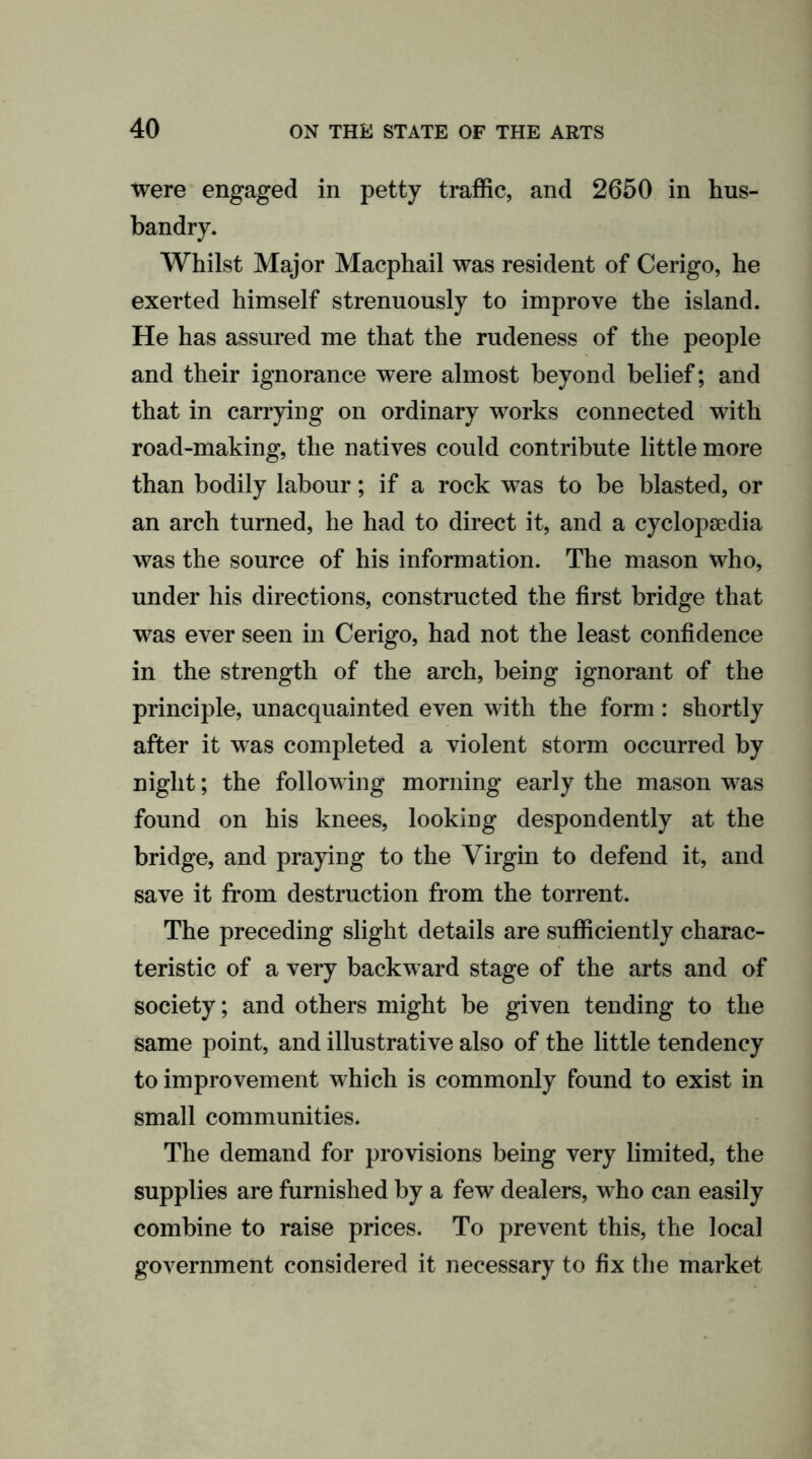 were engaged in petty traffic, and 2650 in hus- bandry. Whilst Major Macphail was resident of Cerigo, he exerted himself strenuously to improve the island. He has assured me that the rudeness of the people and their ignorance were almost beyond belief; and that in carrying on ordinary works connected with road-making, the natives could contribute little more than bodily labour; if a rock was to be blasted, or an arch turned, he had to direct it, and a cyclopaedia was the source of his information. The mason who, under his directions, constructed the first bridge that was ever seen in Cerigo, had not the least confidence in the strength of the arch, being ignorant of the principle, unacquainted even with the form: shortly after it was completed a violent storm occurred by night; the following morning early the mason was found on his knees, looking despondently at the bridge, and praying to the Virgin to defend it, and save it from destruction from the torrent. The preceding slight details are sufficiently charac- teristic of a very backward stage of the arts and of society; and others might be given tending to the same point, and illustrative also of the little tendency to improvement which is commonly found to exist in small communities. The demand for provisions being very limited, the supplies are furnished by a few dealers, who can easily combine to raise prices. To prevent this, the local government considered it necessary to fix the market