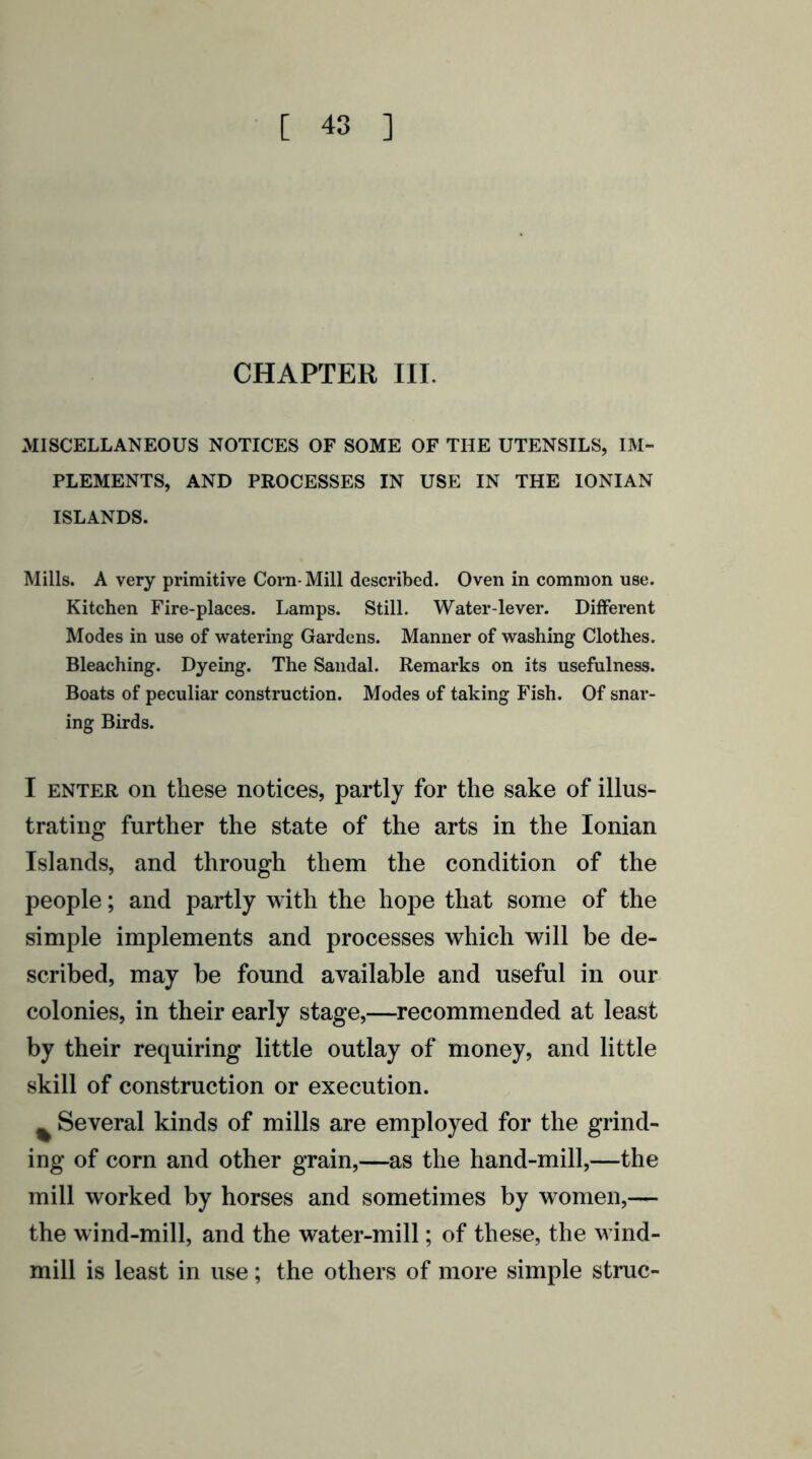 CHAPTER III. MISCELLANEOUS NOTICES OF SOME OF THE UTENSILS, IM- PLEMENTS, AND PROCESSES IN USE IN THE IONIAN ISLANDS. Mills. A very primitive Corn- Mill described. Oven in common use. Kitchen Fire-places. Lamps. Still. Water-lever. Different Modes in use of watering Gardens. Manner of washing Clothes. Bleaching. Dyeing. The Sandal. Remarks on its usefulness. Boats of peculiar construction. Modes of taking Fish. Of snar- ing Birds. I enter on these notices, partly for the sake of illus- trating further the state of the arts in the Ionian Islands, and through them the condition of the people; and partly with the hope that some of the simple implements and processes which will be de- scribed, may be found available and useful in our colonies, in their early stage,—recommended at least by their requiring little outlay of money, and little skill of construction or execution. % Several kinds of mills are employed for the grind- ing of corn and other grain,—as the hand-mill,—the mill worked by horses and sometimes by women,— the wind-mill, and the water-mill; of these, the wind- mill is least in use; the others of more simple struc-