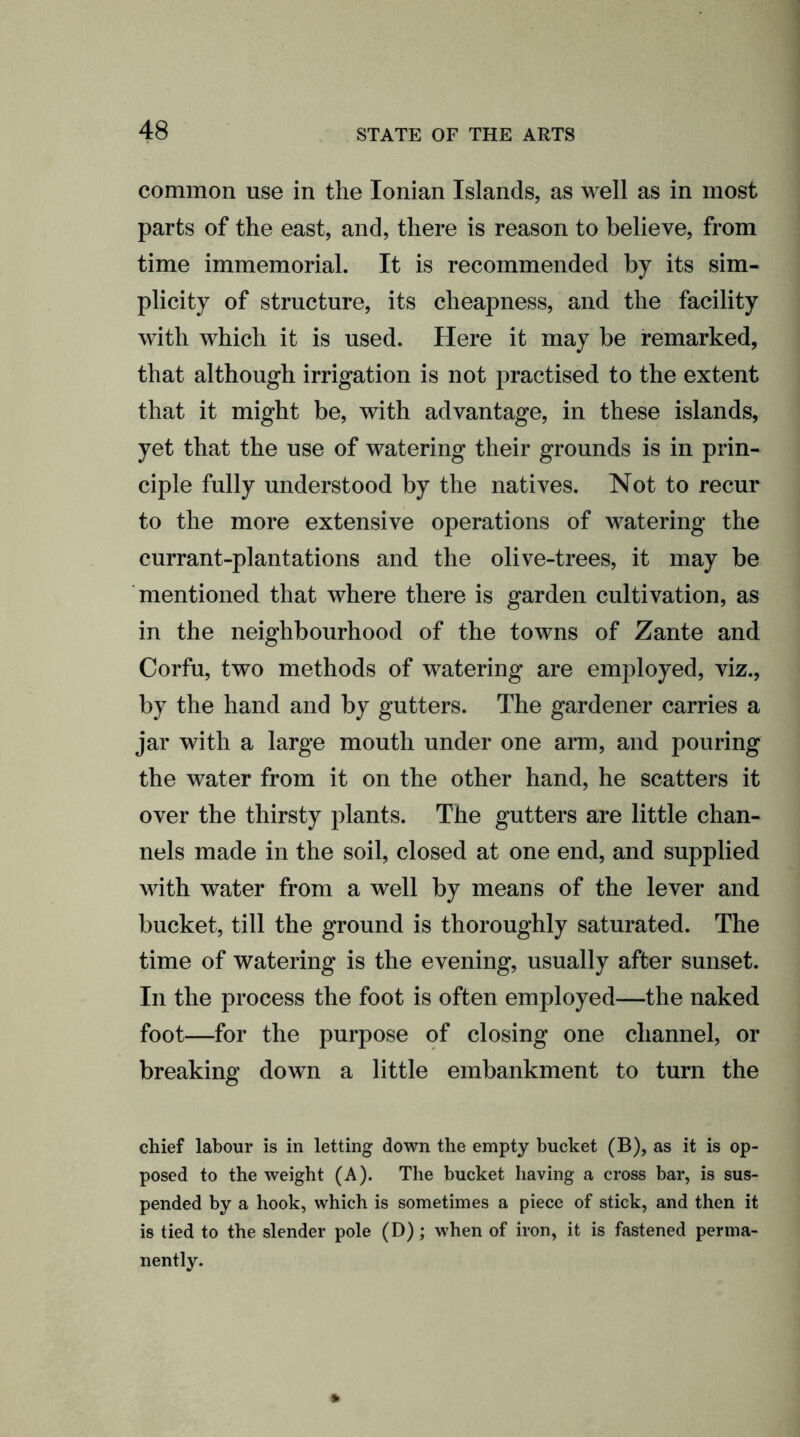 common use in the Ionian Islands, as well as in most parts of the east, and, there is reason to believe, from time immemorial. It is recommended by its sim- plicity of structure, its cheapness, and the facility with which it is used. Here it may be remarked, that although irrigation is not practised to the extent that it might be, with advantage, in these islands, yet that the use of watering their grounds is in prin- ciple fully understood by the natives. Not to recur to the more extensive operations of watering the currant-plantations and the olive-trees, it may be mentioned that where there is garden cultivation, as in the neighbourhood of the towns of Zante and Corfu, two methods of watering are employed, viz., by the hand and by gutters. The gardener carries a jar with a large mouth under one arm, and pouring the water from it on the other hand, he scatters it over the thirsty plants. The gutters are little chan- nels made in the soil, closed at one end, and supplied with water from a well by means of the lever and bucket, till the ground is thoroughly saturated. The time of watering is the evening, usually after sunset. In the process the foot is often employed—the naked foot—for the purpose of closing one channel, or breaking down a little embankment to turn the chief labour is in letting down the empty bucket (B), as it is op- posed to the weight (A). The bucket having a cross bar, is sus- pended by a hook, which is sometimes a piece of stick, and then it is tied to the slender pole (D); when of iron, it is fastened perma- nently.