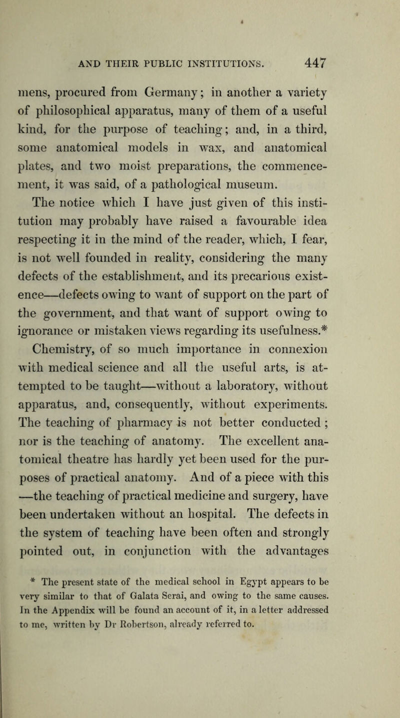 mens, procured from Germany; in another a variety of philosophical apparatus, many of them of a useful kind, for the purpose of teaching; and, in a third, some anatomical models in wax, and anatomical plates, and two moist preparations, the commence- ment, it was said, of a pathological museum. The notice which I have just given of this insti- tution may probably have raised a favourable idea respecting it in the mind of the reader, which, I fear, is not well founded in reality, considering the many defects of the establishment, and its precarious exist- ence—defects owing to want of support on the part of the government, and that want of support owing to ignorance or mistaken views regarding its usefulness.* Chemistry, of so much importance in connexion with medical science and all the useful arts, is at- tempted to be taught—without a laboratory, without apparatus, and, consequently, without experiments. The teaching of pharmacy is not better conducted ; nor is the teaching of anatomy. The excellent ana- tomical theatre has hardly yet been used for the pur- poses of practical anatomy. And of a piece with this —the teaching of practical medicine and surgery, have been undertaken without an hospital. The defects in the system of teaching have been often and strongly pointed out, in conjunction with the advantages * The present state of the medical school in Egypt appears to be very similar to that of Galata Serai, and owing to the same causes. In the Appendix will be found an account of it, in a letter addressed to me, written by Dr Robertson, already referred to.