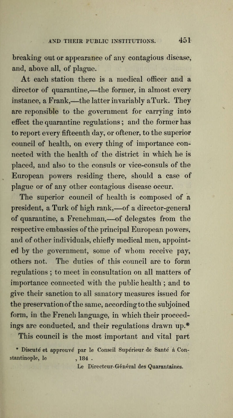 breaking out or appearance of any contagious disease, and, above all, of plague. At each station there is a medical officer and a director of quarantine,—the former, in almost every instance, a Frank,—the latter invariably a Turk. They are reponsible to the government for carrying into effect the quarantine regulations; and the former has to report every fifteenth day, or oftener, to the superior council of health, on every thing of importance con- nected with the health of the district in which he is placed, and also to the consuls or vice-consuls of the European powers residing there, should a case of plague or of any other contagious disease occur. The superior council of health is composed of a president, a Turk of high rank,—of a director-general of quarantine, a Frenchman,—of delegates from the respective embassies of the principal European powers, and of other individuals, chiefly medical men, appoint- ed by the government, some of whom receive pay, others not. The duties of this council are to form regulations ; to meet in consultation on all matters of importance connected with the public health ; and to give their sanction to all sanatory measures issued for the preservation of the same, according to the subjoined form, in the French language, in which their proceed- ings are conducted, and their regulations drawn up.* This council is the most important and vital part * Discute et approuve par le Conseil Superieur de Sante a Con- stantinople, lc , 184 . Le Directeur-General des Quarantaines.