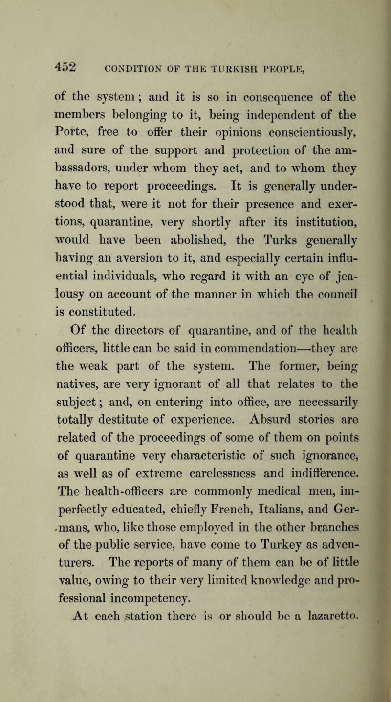 of the system; and it is so in consequence of the members belonging to it, being independent of the Porte, free to offer their opinions conscientiously, and sure of the support and protection of the am- bassadors, under whom they act, and to whom they have to report proceedings. It is generally under- stood that, were it not for their presence and exer- tions, quarantine, very shortly after its institution, would have been abolished, the Turks generally having an aversion to it, and especially certain influ- ential individuals, who regard it with an eye of jea- lousy on account of the manner in which the council is constituted. Of the directors of quarantine, and of the health officers, little can be said in commendation—they are the weak part of the system. The former, being natives, are very ignorant of all that relates to the subject; and, on entering into office, are necessarily totally destitute of experience. Absurd stories are related of the proceedings of some of them on points of quarantine very characteristic of such ignorance, as well as of extreme carelessness and indifference. The health-officers are commonly medical men, im- perfectly educated, chiefly French, Italians, and Ger- mans, who, like those employed in the other branches of the public service, have come to Turkey as adven- turers. The reports of many of them can be of little value, owing to their very limited knowledge and pro- fessional incompetency. At each station there is or should be a lazaretto.