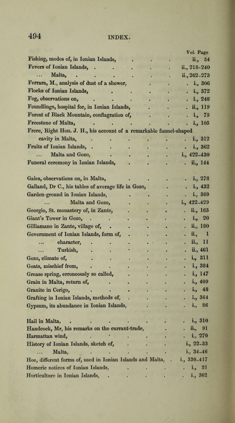 Fishing, modes of, in Ionian Islands, Fevers of Ionian Islands, .... Malta, ..... Ferrara, M., analysis of dust of a shower, Flocks of Ionian Islands, Fog, observations on, ... Foundlings, hospital for, in Ionian Islands, Forest of Black Mountain, conflagration of, Freestone of Malta, .... Frere, Right Hon. J. H., his account of a remarkable cavity in Malta, .... Fruits of Ionian Islands, .... Malta and Gozo, Funeral ceremony in Ionian Islands, Vol. Page ii., 54 ii., 218-240 11., 262-273 . i., 306 . i., 372 . i., 248 . ii., 119 . i., 75 . i., 105 funnel-shaped . i., 312 . i., 362 1., 422-430 . ii., 144 Gales, observations on, in Malta, Galland, Dr C., his tables of average life i Garden-ground in Ionian Islands, Malta and Gozo, Georgio, St. monastery of, in Zante, Giant’s Tower in Gozo, Gilliamano in Zante, village of, Government of Ionian Islands, form of, character, Turkish, Gozo, climate of, Goats, mischief from, Grease spring, erroneously so called, Grain in Malta, return of, Granite in Cerigo, Grafting in Ionian Islands, methods of, Gypsum, its abundance in Ionian Islands, Gozo, . i., 278 . i., 432 . i., 360 i., 422-429 . ii., 165 . i., 20 . ii., 180 . ii., I . ii., 11 . ii., 461 . i., 311 . i., 384 . i., 147 . i., 409 . i., 48 . i., 364 . i., 86 Hail in Malta, . . . . . i . i., 310 Handcock, Mr, his remarks on the currant-trade, . . ii., 91 Harmattan wind, . * . . . . i., 270 History of Ionian Islands, sketch of, . . i., 22-33 Malta, ..... i., 34-46 Hoe, different forms of, used in Ionian Islands and Malta, . i., 330-417 Homeric notices of Ionian Islands, . . . . i., 21 Horticulture in Ionian Islands, . . . . i., 362