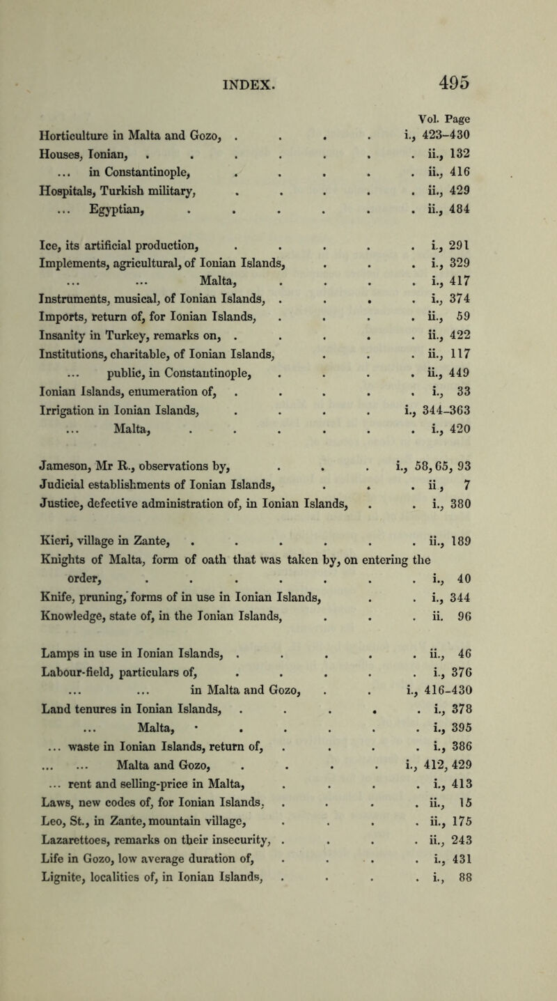 Vol. Page Horticulture in Malta and Gozo, . . * . i., 423-430 Houses, Ionian, ....... ii., 132 in Constantinople, ..... ii., 416 Hospitals, Turkish military, ..... ii., 429 Egyptian, ...... ii., 484 Ice, its artificial production, . . . . . i,, 291 Implements, agricultural, of Ionian Islands, . . . i., 329 Malta, . . . . i., 417 Instruments, musical, of Ionian Islands, . . . . i., 374 Imports, return of, for Ionian Islands, .... ii., 59 Insanity in Turkey, remarks on, ..... ii., 422 Institutions, charitable, of Ionian Islands, . . . ii., 117 public, in Constantinople, . . . . ii., 449 Ionian Islands, enumeration of, . . . . I., 33 Irrigation in Ionian Islands, . . . . i., 344-363 Malta, . . . . . . i., 420 Jameson, Mr R., observations by, . . . i., 58,65, 93 Judicial establishments of Ionian Islands, . . . ii, 7 Justice, defective administration of, in Ionian Islands, . . i., 380 Kieri, village in Zante, ...... ii., 189 Knights of Malta, form of oath that was taken by, on entering the order, ..... . . i., 40 Knife, pruning,' forms of in use in Ionian Islands, . i.. 344 Knowledge, state of, in the Ionian Islands, . . ii. 96 Lamps in use in Ionian Islands, . . ii., 46 Labour-field, particulars of, . . i., 376 in Malta and Gozo, i., 416- -430 Land tenures in Ionian Islands, • • 378 Malta, • . . i., 395 ... waste in Ionian Islands, return of, . . i., 386 Malta and Gozo, . i., 412, 429 ... rent and selling-price in Malta, . . i., 413 Laws, new codes of, for Ionian Islands, . ii., 15 Leo, St., in Zante, mountain village, . ii., 175 Lazarettoes, remarks on tbeir insecurity, . . ii., 243 Life in Gozo, low average duration of, . i., 431 Lignite, localities of, in Ionian Islands, • . i., 88