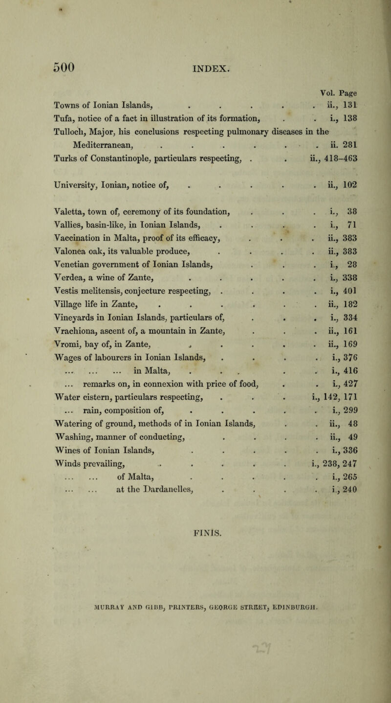 Towns of Ionian Islands, Vol. Page . ii., 131 Tufa, notice of a fact in illustration of its formation, . i., 138 Tullocli, Major, his conclusions respecting pulmonary diseases in the Mediterranean, .... . ii. 281 Turks of Constantinople, particulars respecting, . ii., 418-463 University, Ionian, notice of, . ii., 102 Valetta, town of, ceremony of its foundation, . i., 38 Vallies, basin-like, in Ionian Islands, . i., 71 Vaccination in Malta, proof of its efficacy, . ii., 383 Valonea oak, its valuable produce, . ii., 383 Venetian government of Ionian Islands, . i., 28 Yerdea, a wine of Zante, . i., 338 Vestis melitensis, conjecture respecting, . . i., 401 Village life in Zante, .... . ii., 182 Vineyards in Ionian Islands, particulars of, . i., 334 Vrachiona, ascent of, a mountain in Zante, . ii., 161 Vromi, bay of, in Zante, ^ . ii., 169 Wages of labourers in Ionian Islands, . i., 376 in Malta, . i., 416 ... remarks on, in connexion with price of food, . i., 427 Water cistern, particulars respecting, i., 142, 171 ... rain, composition of. i., 2.99 Watering of ground, methods of in Ionian Islands, ii., 48 Washing, manner of conducting, ii., 49 Wines of Ionian Islands, . i., 336 Winds prevailing, i., 238, 247 of Malta, . i., 265 at the Dardanelles, . i., 240 FINIS. MURRAY AND GIBB; PRINTERS; GEORGE STREET; EDINBURGH.