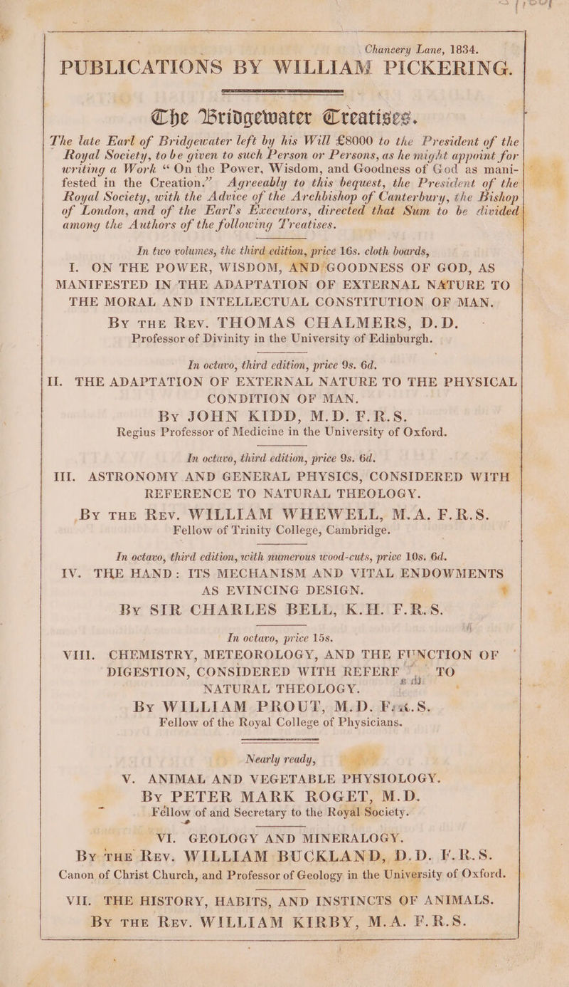 \Gnaeaiy Lane, 1834. PUBLICATIONS BY WILLIAM PICKERING. Che Bridgewater Creatises. The late Earl of Bridgewater left by his Will £8000 to the President of the Royal Society, to be given to such Person or Persons, as he might appoint for writing a Work “ On the Power, Wisdom, and Goodness of God as mani- fested in the Creation.” Agreeably to this bequest, the President of the Royal Society, with the Advice of the Archbishop of Canterbury, the Bishop of London, and of the Earl's Executors, directed that Sum to be divided among the Authors of the following Treatises. + In two volumes, the third edition, price 16s. cloth boards, I. ON THE POWER, WISDOM, AND’GOODNESS OF GOD, AS MANIFESTED IN THE ADAPTATION OF EXTERNAL NATURE TO THE MORAL AND INTELLECTUAL CONSTITUTION OF MAN, By THE Rev. THOMAS CHALMERS, D.D. Professor of Divinity in the University of Edinburgh. In octavo, third edition, price 9s. 6d. Il. THE ADAPTATION OF EXTERNAL NATURE TO THE PHYSICAL CONDITION OF MAN. By JOHN KIDD, M.D. F.R-.S. Regius Professor of Medicine in the University of Oxford. In octavo, third edition, price 9s. 6d. Ill. ASTRONOMY AND GENERAL PHYSICS, CONSIDERED WITH © REFERENCE TO NATURAL THEOLOGY. _By THE Rev. WILLIAM WHEWELL, M.A. F.R.S. Fellow of Trinity College, Cambridge. In octavo, third edition, with numerous wood-cuts, price 10s. 6d. IV. THE HAND: ITS MECHANISM AND VITAL ENDOWMENTS AS EVINCING DESIGN. ¢ By SIR CHARLES BELL, K.H. F.R.S. In octavo, price 15s. | VIII. CHEMISTRY, METEOROLOGY, AND THE FUNCTION OF DIGESTION, CONSIDERED WITH REFERF yt bO NATURAL THEOLOGY. eek ae By WILLIAM PROUT, M.D. Finx.S. Fellow of the Royal College of Physicians. Nearly ready, ‘lf sty Vv. ANIMAL AND VEGETABLE PHYSIOLOGY. By PETER MARK ROGET, M.D. Fellow of and Secretary to the Royal Society. VI. GEOLOGY AND MINERALOGY. By THE Rev. WILLIAM BUCKLAND, D.D. ¥.R.S. Canon of Christ Church, and Professor of Geology in the University of Oxford. VII. THE HISTORY, HABITS, AND INSTINCTS OF ANIMALS. By THE Rev. WILLIAM KIRBY, M.A. F.R.S.