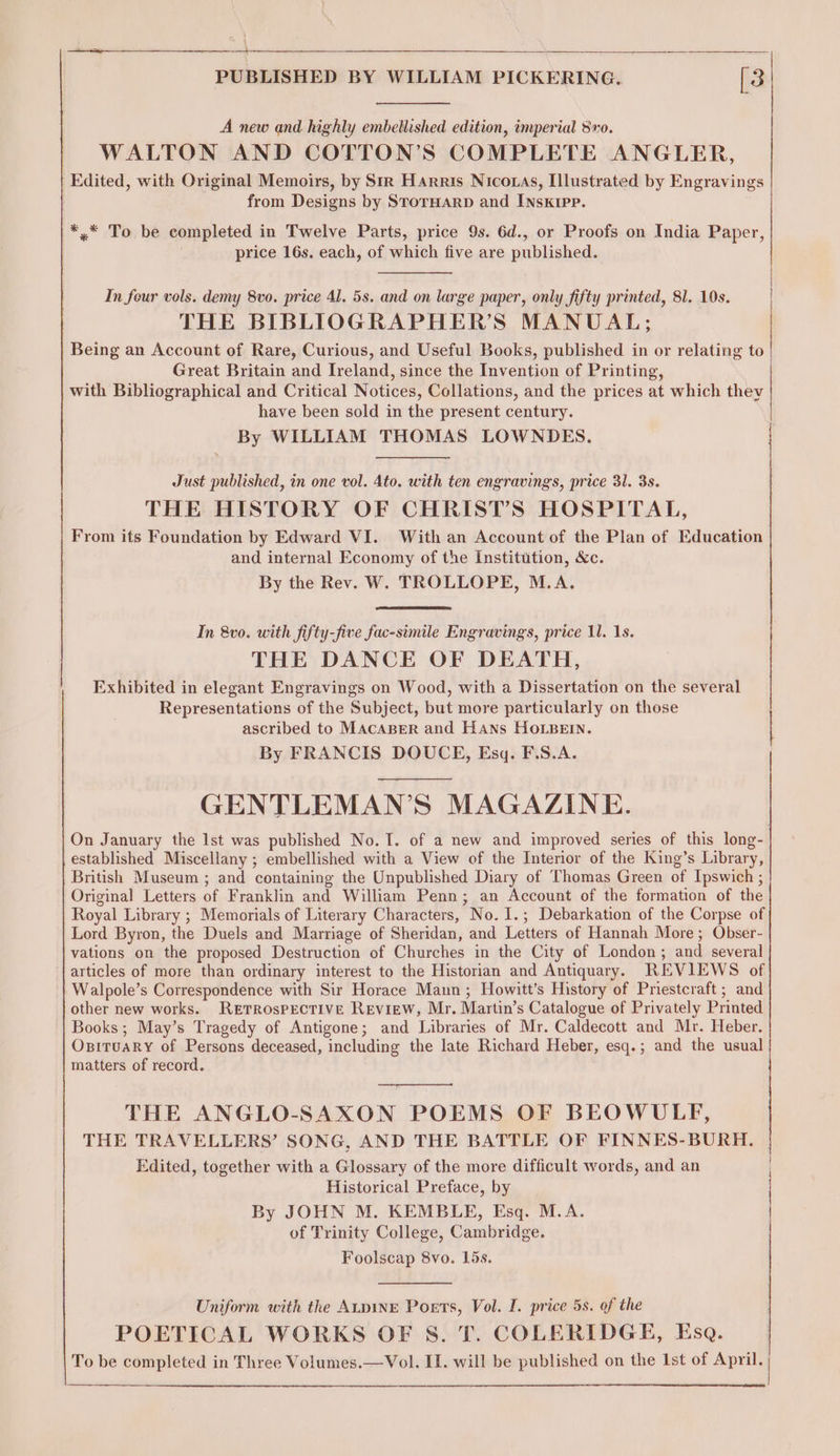 A new and highly embellished edition, imperial 8vo. WALTON AND COTTON’S COMPLETE ANGLER, Edited, with Original Memoirs, by Str Harris Nicotas, Illustrated by Engravings from Designs by StorHarp and INsxkrpp. *,* To be completed in Twelve Parts, price 9s. 6d., or Proofs on India Paper, price 16s. each, of which five are published. In four vols. demy 8vo. price 41. 5s. and on large paper, only fifty printed, 81. 19s. THE BIBLIOGRAPHER’S MANUAL; Being an Account of Rare, Curious, and Useful Books, published in or relating to Great Britain and Ireland, since the Invention of Printing, with Bibliographical and Critical Notices, Collations, and the prices at which thev have been sold in the present century. By WILLIAM THOMAS LOWNDES. ree Just published, in one vol. 4to. with ten engravings, price 31. 3s. THE HISTORY OF CHRIST’S HOSPITAL, From its Foundation by Edward VI. With an Account of the Plan of Education and internal Economy of the Institution, &amp;c. By the Rev. W. TROLLOPE, M.A. In 8vo. with fifty-five fac-simile Engravings, price 11. 1s. THE DANCE OF DEATH, Exhibited in elegant Engravings on Wood, with a Dissertation on the several Representations of the Subject, but more particularly on those ascribed to MACABER and Hans HOLBEIN. By FRANCIS DOUCE, Esq. F.S.A. GENTLEMAN’S MAGAZINE. On January the Ist was published No. I. of a new and improved series of this long- established Miscellany ; embellished with a View of the Interior of the King’s Library, British Museum ; and containing the Unpublished Diary of Thomas Green of Ipswich ; Original Letters of Franklin and William Penn; an Account of the formation of the Royal Library ; Memorials of Literary Characters, No. I.; Debarkation of the Corpse of Lord Byron, the Duels and Marriage of Sheridan, and Letters of Hannah More; Obser- vations on the proposed Destruction of Churches in the City of London; and several articles of more than ordinary interest to the Historian and Antiquary. REVIEWS of Walpole’s Correspondence with Sir Horace Maun ; Howitt’s History of Priestcraft; and other new works. RETROSPECTIVE Review, Mr. Martin’s Catalogue of Privately Printed Books; May’s Tragedy of Antigone; and Libraries of Mr. Caldecott and Mr. Heber. OpituaRy of Persons deceased, including the late Richard Heber, esq.; and the usual matters of record. THE ANGLO-SAXON POEMS OF BEOWULF, THE TRAVELLERS’ SONG, AND THE BATTLE OF FINNES-BURH. Edited, together with a Glossary of the more difficult words, and an Historical Preface, by By JOHN M. KEMBLE, Esq. M.A. of Trinity College, Cambridge. Foolscap 8vo. 15s. Uniform with the ALpiNE Poets, Vol. I. price 5s. of the POETICAL WORKS OF S. T. COLERIDGE, Esq.