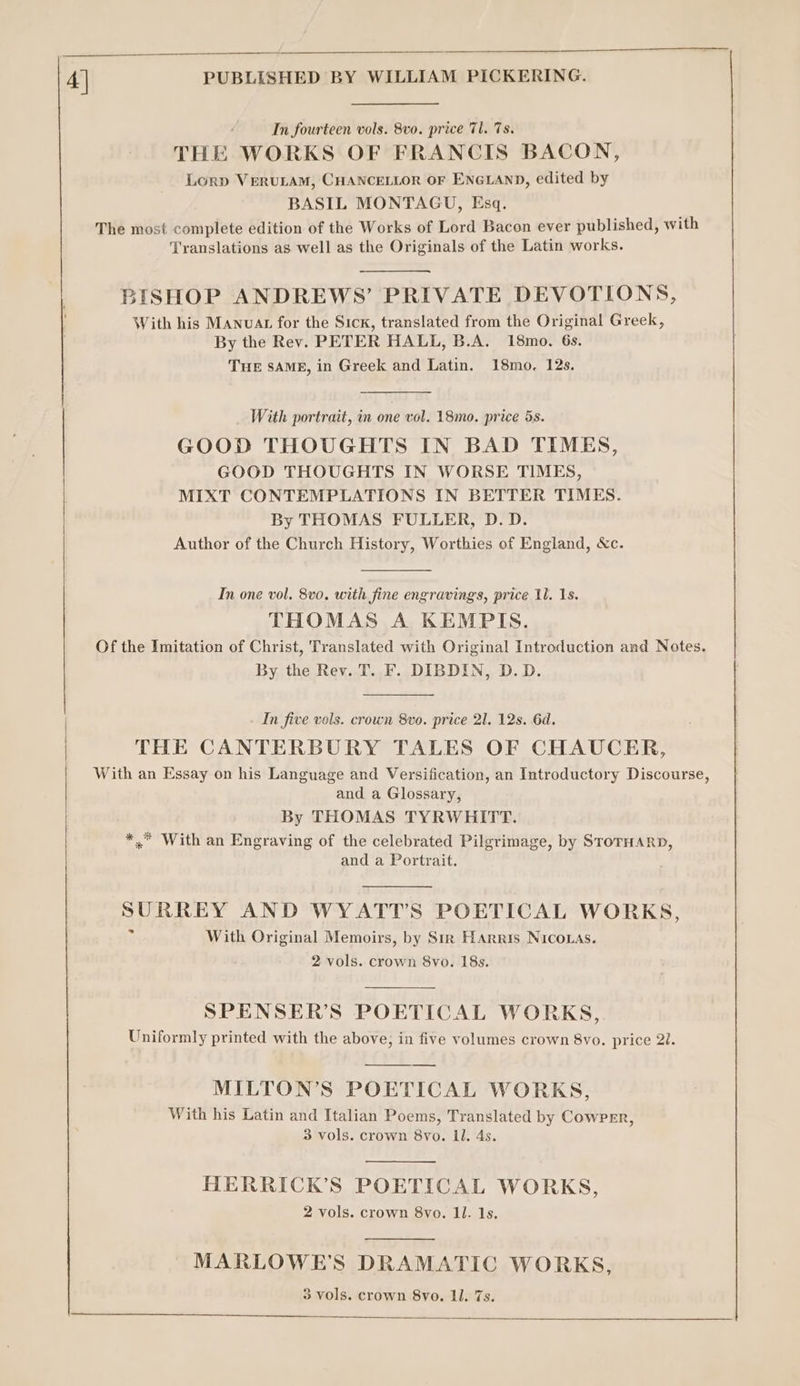 In fourteen vols. 8vo. price Tl. 7s. THE WORKS OF FRANCIS BACON, Lory VERULAM, CHANCELLOR OF ENGLAND, edited by BASIL MONTAGU, Esq. The most complete edition of the Works of Lord Bacon ever published, with Translations as well as the Originals of the Latin works. BISHOP ANDREWS’ PRIVATE DEVOTIONS, With his Manvat for the Sick, translated from the Original Greek, By the Rev. PETER HALL, B.A. 18mo. 6s. THE SAME, in Greek and Latin. 18mo. 12s. With portrait, in one vol. 18mo., price 5s. GOOD THOUGHTS IN BAD TIMES, GOOD THOUGHTS IN WORSE TIMES, MIXT CONTEMPLATIONS IN BETTER TIMES. By THOMAS FULLER, D.D. Author of the Church History, Worthies of England, &amp;c. In one vol, 8vo, with fine engravings, price Il. 1s. THOMAS A KEMPIS. Of the Imitation of Christ, Translated with Original Introduction and Notes. By the Rev. T. F. DIBDIN, D.D. In five vols. crown 8vo. price 21. 12s. 6d. THE CANTERBURY TALES OF CHAUCER, With an Essay on his Language and Versification, an Introductory Discourse, and a Glossary, By THOMAS TYRWHITT. *,* With an Engraving of the celebrated Pilgrimage, by SrorHarn, and a Portrait. SURREY AND WYATT’S POETICAL WORKS, p With Original Memoirs, by Str Harris NIco.as. 2 vols. crown 8vo. 18s. SPENSER’S POETICAL WORKS, Uniformly printed with the above, in five volumes crown 8vo. price 2I. MILTON’S POETICAL WORKS, With his Latin and Italian Poems, Translated by Cowper, 3 vols. crown 8yvo. Ll. 4s. HERRICK’S POETICAL WORKS, 2 vols. crown 8vo. Il. 1s. MARLOWE’S DRAMATIC WORKS,