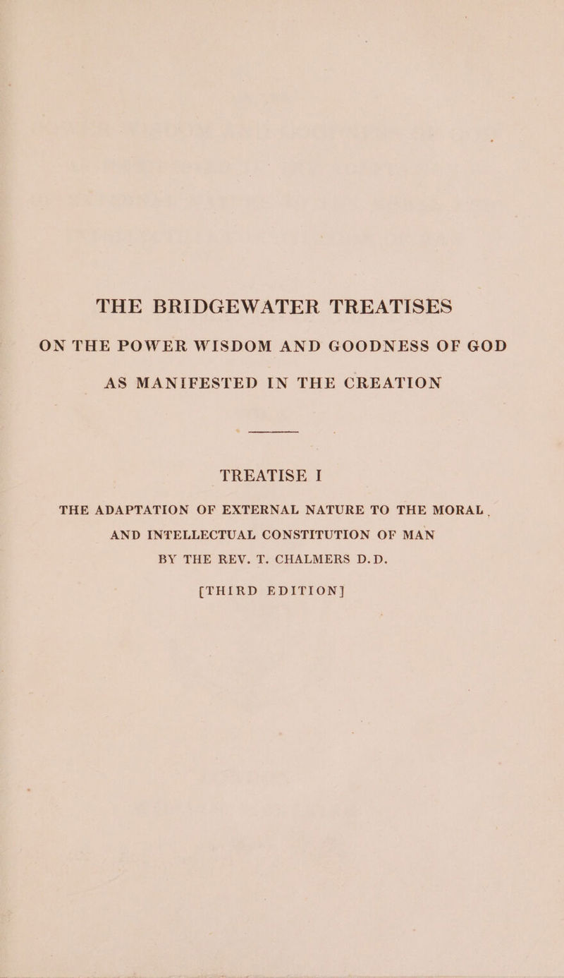 THE BRIDGEWATER TREATISES ON THE POWER WISDOM AND GOODNESS OF GOD AS MANIFESTED IN THE CREATION TREATISE I THE ADAPTATION OF EXTERNAL NATURE TO THE MORAL. AND INTELLECTUAL CONSTITUTION OF MAN BY THE REV. T. CHALMERS D.D. (THIRD EDITION]