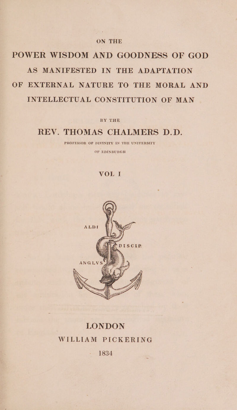 oN THE POWER WISDOM AND GOODNESS OF GOD AS MANIFESTED IN THE ADAPTATION OF EXTERNAL NATURE TO THE MORAL AND INTELLECTUAL CONSTITUTION OF MAN BY THE REV. THOMAS CHALMERS D.D. PROFESSOR OF DIVINITY IN THE UNIVERSITY OF EDINBURGH VOL I ALDI Kags J EF ie 2) Kg DISCIP «7 Ge : Vp | Bike ‘am wi, i ANGLVS , LONDON WILLIAM PICKERING 1834