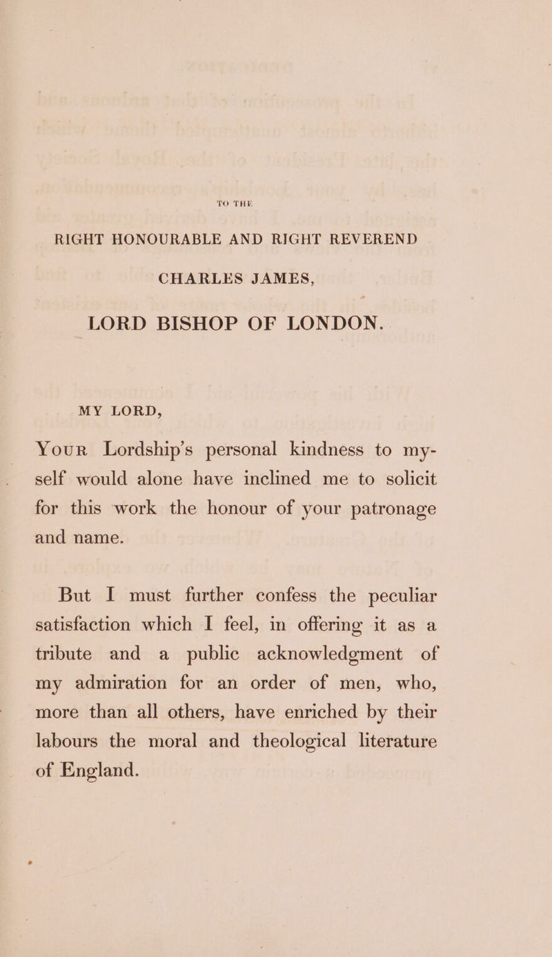 TO THE RIGHT HONOURABLE AND RIGHT REVEREND CHARLES JAMES, LORD BISHOP OF LONDON. MY LORD, Your Lordship’s personal kindness to my- self would alone have inclined me to solicit for this work the honour of your patronage and name. But I must further confess the peculiar satisfaction which I feel, in offering it as a tribute and a public acknowledgment of my admiration for an order of men, who, more than all others, have enriched by their labours the moral and theological literature of England.
