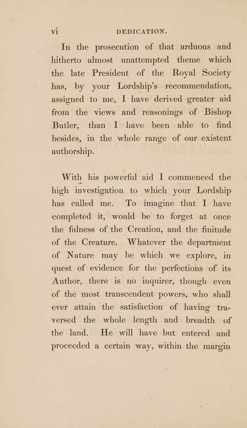 In the prosecution of that arduous and hitherto almost unattempted theme which the late President of the Royal Society has, by your Lordship’s recommendation, assioned to me, I have derived ereater aid from the views and reasonings of ‘Bishop Butler, than I have been able to find besides, in the whole range of our existent authorship. With his powerful aid I commenced the high investigation to which your Lordship has called me. To imagine that I have completed it, would be to forget at once the fulness of the Creation, and the finitude of the Creature. Whatever the department of Nature may be which we explore, in quest of evidence for the perfections of its Author, there is no inquirer, though even of the most transcendent powers, who shall ever attain the satisfaction of having tra- versed the whole length and breadth of the land. He will have but entered and proceeded a certain way, within. the margin