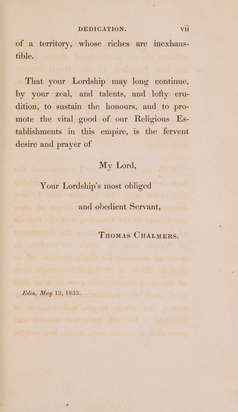 of a territory, whose riches are imexhaus- tible.. | That your Lordship may long continue, by your zeal, and talents, and lofty eru- dition, to sustain the honours, and to pro- mote the vital good of our Religious Es- tablishments in this empire, is the fervent desire and prayer of My Lord, Your Lordship’s most obliged and obedient Servant, THOMAS CHALMERS. Edin. May 13, 1833.