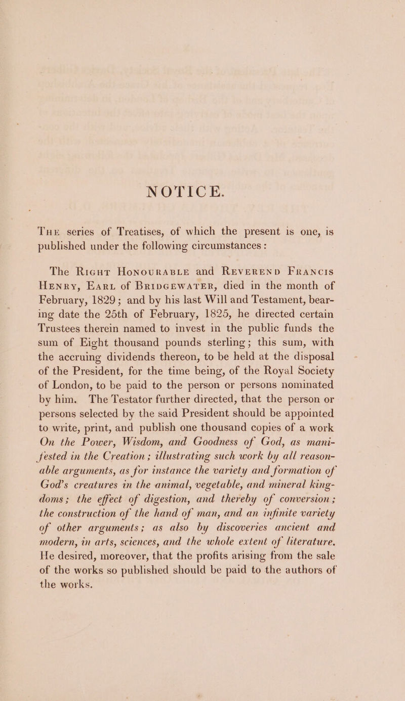 NOTICE. Tue series of Treatises, of which the present is one, is published under the following circumstances : The Rigur Honouras_ie and REVEREND FRANCIS Henry, Eart of BripGEwareEr, died in the month of February, 1829; and by his last Will and Testament, bear- ing date the 25th of February, 1825, he directed certain Trustees therein named to invest in the public funds the sum of Eight thousand pounds sterling; this sum, with the accruing dividends thereon, to be held at the disposal of the President, for the time being, of the Royal Society of London, to be paid to the person or persons nominated by him. The Testator further directed, that the person or persons selected by the said President should be appointed to write, print, and publish one thousand copies of a work On the Power, Wisdom, and Goodness of God, as mani- Sfested in the Creation ; illustrating such work by all reason- able arguments, as for instance the variety and formation of God’s creatures in the animal, vegetable, and mineral king- doms; the effect of digestion, and thereby of conversion ; the construction of the hand of man, and an infinite variety of other arguments; as also by discoveries ancient and modern, in arts, sciences, and the whole extent of lterature. He desired, moreover, that the profits arising from the sale of the works so published should be paid to the authors of the works.
