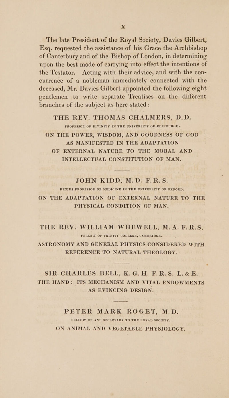 >. 4 The late President of the Royal Society, Davies Gilbert, Esq. requested the assistance of his Grace the Archbishop of Canterbury and of the Bishop of London, in determining upon the best mode of carrying into effect the intentions of the Testator. Acting with their advice, and with the con- currence of a nobleman immediately connected with the deceased, Mr. Davies Gilbert appointed the following eight gentlemen to write separate Treatises on the different branches of the subject as here stated : THE REV. THOMAS CHALMERS, D.D. PROFESSOR OF DIVINITY IN THE UNIVERSITY OF EDINBURGH. ON THE POWER, WISDOM, AND GOODNESS OF GOD AS MANIFESTED IN THE ADAPTATION OF EXTERNAL NATURE TO THE MORAL AND INTELLECTUAL CONSTITUTION OF MAN. JOHN KIDD, M.D. F.R.S. REGIUS PROFESSOR OF MEDICINE IN THE UNIVERSITY OF OXFORD. ON THE ADAPTATION OF EXTERNAL NATURE TO THE PHYSICAL CONDITION OF MAN. THE REV. WILLIAM WHEWELL, M.A. F.R.S. FELLOW OF TRINITY COLLEGE, CAMBRIDGE. ASTRONOMY AND GENERAL PHYSICS CONSIDERED WITH REFERENCE TO NATURAL THEOLOGY. SIR CHARLES BELL, K.G.H. F.R.S. L.&amp; E. THE HAND: ITS MECHANISM AND VITAL ENDOWMENTS AS EVINCING DESIGN. PETER MARK ROGET, M.D. FELLOW OF AND SECRETARY 10 THE ROYAL SOCIETY. ON ANIMAL AND VEGETABLE PHYSIOLOGY.