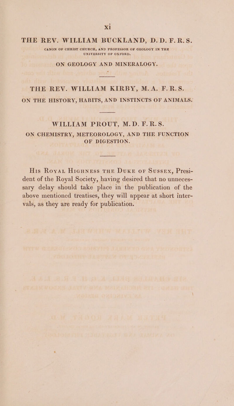 Xl THE REV. WILLIAM BUCKLAND, D.D.F.R.S. CANON OF CHRIST CHURCH, AND PROFESSOR OF GEOLOGY IN THE UNIVERSITY OF OXFORD. ON GEOLOGY AND MINERALOGY. ee ee THE REV. WILLIAM KIRBY, M.A. F.R.S. ON THE HISTORY, HABITS, AND INSTINCTS OF ANIMALS. WILLIAM PROUT, M.D. F.R.S. ON CHEMISTRY, METEOROLOGY, AND THE FUNCTION OF DIGESTION. His Royau HicHNeEss THE DUKE oF Sussex, Presi- dent of the Royal Society, having desired that no unneces- sary delay should take place in the publication of the above mentioned treatises, they will appear at short inter- vals, as they are ready for publication.